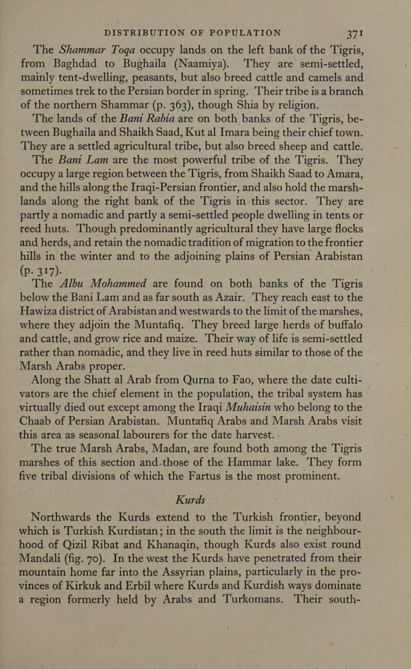 The Shammar Toga occupy lands on the left bank of the Tigris, from Baghdad to Bughaila (Naamiya). They are semi-settled, mainly tent-dwelling, peasants, but also breed cattle and camels and sometimes trek to the Persian border in spring. Their tribe is a branch of the northern Shammar (p. 363), though Shia by religion. The lands of the Bani Rabia are on both banks of the Tigris, be- tween Bughaila and Shaikh Saad, Kut al Imara being their chief town. They are a settled agricultural tribe, but also breed sheep and cattle. The Bani Lam are the most powerful tribe of the Tigris. They occupy a large region between the Tigris, from Shaikh Saad to Amara, and the hills along the Iraqi-Persian frontier, and also hold the marsh- lands along the right bank of the Tigris in this sector. They are partly a nomadic and partly a semi-settled people dwelling in tents or reed huts. Though predominantly agricultural they have large flocks and herds, and retain the nomadic tradition of migration to the frontier hills in the winter and to the adjoining plains of Persian Arabistan (p. 317). The Albu Mohammed are found on both banks of the Tigris below the Bani Lam and as far south as Azair. ‘They reach east to the Hawiza district of Arabistan and westwards to the limit of the marshes, where they adjoin the Muntafiq. They breed large herds of buffalo and cattle, and grow rice and maize. ‘Their way of life is semi-settled rather than nomadic, and they live in reed huts similar to those of the Marsh Arabs proper. Along the Shatt al Arab from Qurna to Fao, where the date culti- vators are the chief element in the population, the tribal system has virtually died out except among the Iraqi Muhaisin who belong to the Chaab of Persian Arabistan. Muntafiq Arabs and Marsh Arabs visit this area as seasonal labourers for the date harvest. - The true Marsh Arabs, Madan, are found both among the Tigris marshes of this section and-those of the Hammar lake. They form five tribal divisions of which the Fartus is the most prominent. Kurds Northwards the Kurds extend to the Turkish frontier, beyond which is Turkish Kurdistan; in the south the limit is the neighbour- hood of Qizil Ribat and Khanagin, though Kurds also exist round Mandali (fig. 70). In the west the Kurds have penetrated from their mountain home far into the Assyrian plains, particularly in the pro- vinces of Kirkuk and Erbil where Kurds and Kurdish ways dominate a region formerly held by Arabs and Turkomans, Their south-