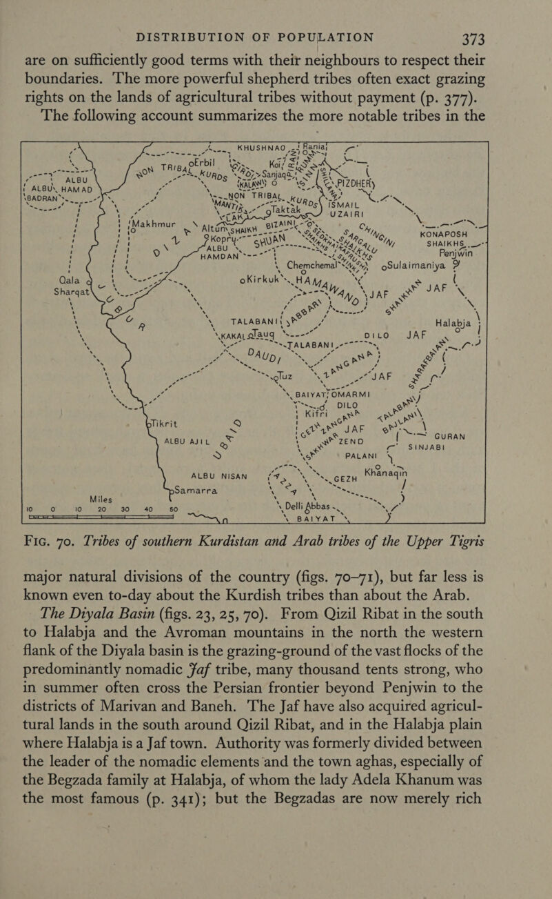 are on sufficiently good terms with their neighbours to respect their boundaries. ‘The more powerful shepherd tribes often exact grazing rights on the lands of agricultural tribes without payment (p. 377). The following account summarizes the more notable tribes in the Ra. S hs OL ¥ anja et ane \- “now Thea, ku \. nner ae Ne KONAPOSH ‘N, SHAIKHS ,_- Ths Penjwin Chemchemal* Eons oSulaimaniya 2 oKirkuk™. HAM, ~ seanone” TALABANIt yr? ‘ anar alaug = ~s.TALABANI, e te aR Ao; oa Tee DIL 9 ; is Ha a AF ALBU AJIL oN H at ZEND ) * . PALANI ALBU NISAN &gt;Samarra  Fic. 70. Tribes of southern Kurdistan and Arab tribes of the Upper Tigris major natural divisions of the country (figs. 70-71), but far less is known even to-day about the Kurdish tribes than about the Arab. The Diyala Basin (figs. 23, 25,70). From Qizil Ribat in the south to Halabja and the Avroman mountains in the north the western flank of the Diyala basin is the grazing-ground of the vast flocks of the predominantly nomadic faf tribe, many thousand tents strong, who in summer often cross the Persian frontier beyond Penjwin to the districts of Marivan and Baneh. The Jaf have also acquired agricul- tural lands in the south around Qizil Ribat, and in the Halabja plain where Halabja is a Jaf town. Authority was formerly divided between the leader of the nomadic elements ‘and the town aghas, especially of the Begzada family at Halabja, of whom the lady Adela Khanum was the most famous (p. 341); but the Begzadas are now merely rich