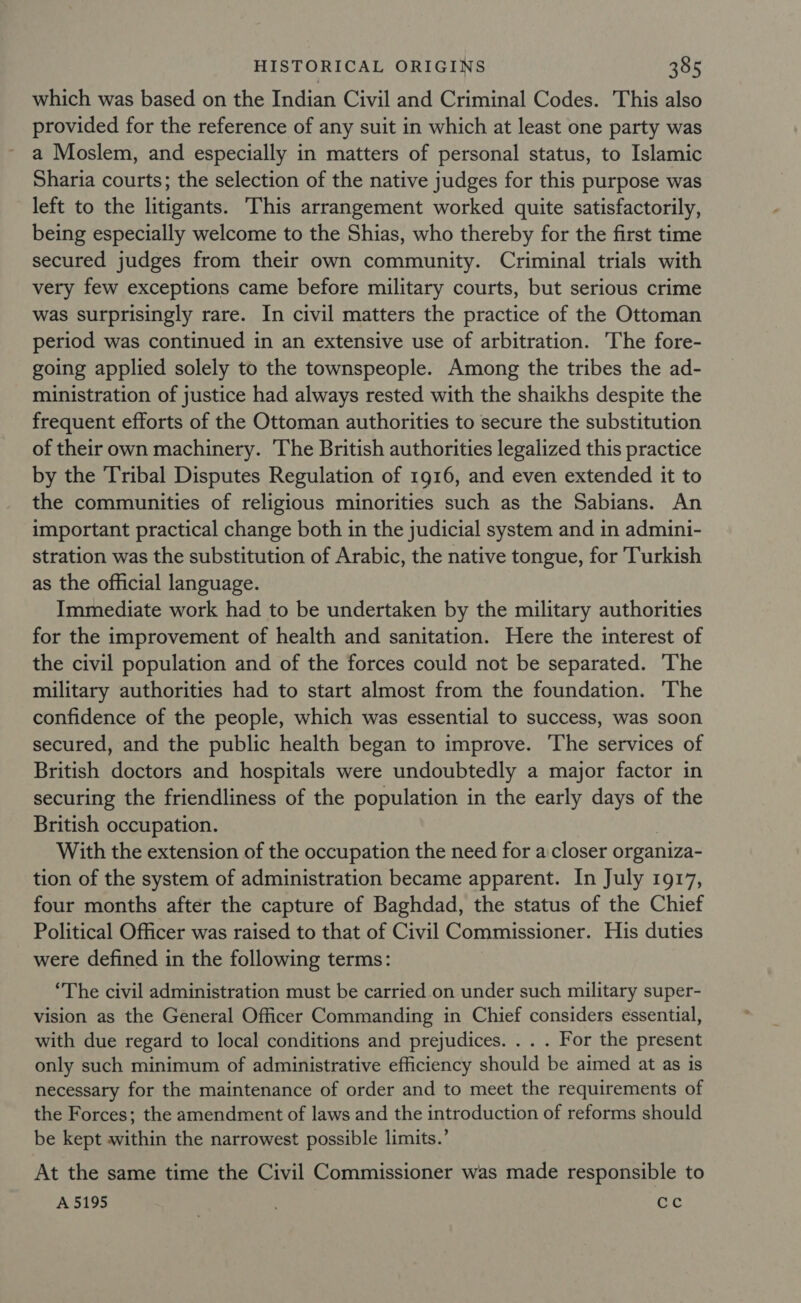 which was based on the Indian Civil and Criminal Codes. This also provided for the reference of any suit in which at least one party was a Moslem, and especially in matters of personal status, to Islamic Sharia courts; the selection of the native judges for this purpose was left to the litigants. This arrangement worked quite satisfactorily, being especially welcome to the Shias, who thereby for the first time secured judges from their own community. Criminal trials with very few exceptions came before military courts, but serious crime was surprisingly rare. In civil matters the practice of the Ottoman period was continued in an extensive use of arbitration. The fore- going applied solely to the townspeople. Among the tribes the ad- ministration of justice had always rested with the shaikhs despite the frequent efforts of the Ottoman authorities to secure the substitution of their own machinery. The British authorities legalized this practice by the ‘Tribal Disputes Regulation of 1916, and even extended it to the communities of religious minorities such as the Sabians. An important practical change both in the judicial system and in admini- stration was the substitution of Arabic, the native tongue, for ‘Turkish as the official language. Immediate work had to be undertaken by the military authorities for the improvement of health and sanitation. Here the interest of the civil population and of the forces could not be separated. The military authorities had to start almost from the foundation. The confidence of the people, which was essential to success, was soon secured, and the public health began to improve. The services of British doctors and hospitals were undoubtedly a major factor in securing the friendliness of the population in the early days of the British occupation. 3 With the extension of the occupation the need for a closer organiza- tion of the system of administration became apparent. In July 1917, four months after the capture of Baghdad, the status of the Chief Political Officer was raised to that of Civil Commissioner. His duties were defined in the following terms: “The civil administration must be carried on under such military super- vision as the General Officer Commanding in Chief considers essential, with due regard to local conditions and prejudices. . . . For the present only such minimum of administrative efficiency should be aimed at as is necessary for the maintenance of order and to meet the requirements of the Forces; the amendment of laws and the introduction of reforms should be kept within the narrowest possible limits.’ At the same time the Civil Commissioner was made responsible to A 5195 cc