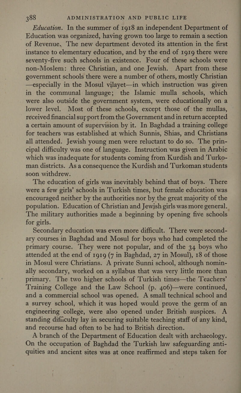 Education. In the summer of 1918 an independent Department of Education was organized, having grown too large to remain a section of Revenue. The new department devoted its attention in the first instance to elementary education, and by the end of 1919 there were seventy-five such schools in existence. Four of these schools were non-Moslem: three Christian, and one Jewish. Apart from these government schools there were a number of others, mostly Christian —especially in the Mosul vilayet—in which instruction was given in the communal language; the Islamic mulla schools, which were also outside the government system, were educationally on a lower level. Most of these schools, except those of the mullas, received financial support from the Government and in return accepted a certain amount of supervision by it. In Baghdad a training college for teachers was established at which Sunnis, Shias, and Christians all attended. Jewish young men were reluctant to do so. The prin- cipal difficulty was one of language. Instruction was given in Arabic which was inadequate for students coming from Kurdish and 'Turko- man districts. As a consequence the Kurdish and 'Turkoman students soon withdrew. The education of girls was inevitably behind that of boys. There were a few girls’ schools in Turkish times, but female education was encouraged neither by the authorities nor by the great majority of the population. Education of Christian and Jewish girls was more general. The military authorities made a beginning by opening five schools for girls. Secondary education was even more difficult. There were second- ary courses in Baghdad and Mosul for boys who had completed the primary course. They were not popular, and of the 34 boys who attended at the end of 1919 (7 in Baghdad, 27 in Mosul), 18 of those in Mosul were Christians. A private Sunni school, although nomin- ally secondary, worked on a syllabus that was very little more than primary. The two higher schools of ‘Turkish times—the ‘Teachers’ Training College and the Law School (p. 406)—were continued, and a commercial school was opened. A small technical school and a survey school, which it was hoped would prove the germ of an engineering college, were also opened under British auspices. A standing difiiculty lay in securing suitable teaching staff of any kind, and recourse had often to be had to British direction. . A branch of the Department of Education dealt with archaeology. On the occupation of Baghdad the Turkish law safeguarding anti- quities and ancient sites was at once reaffirmed and steps taken for