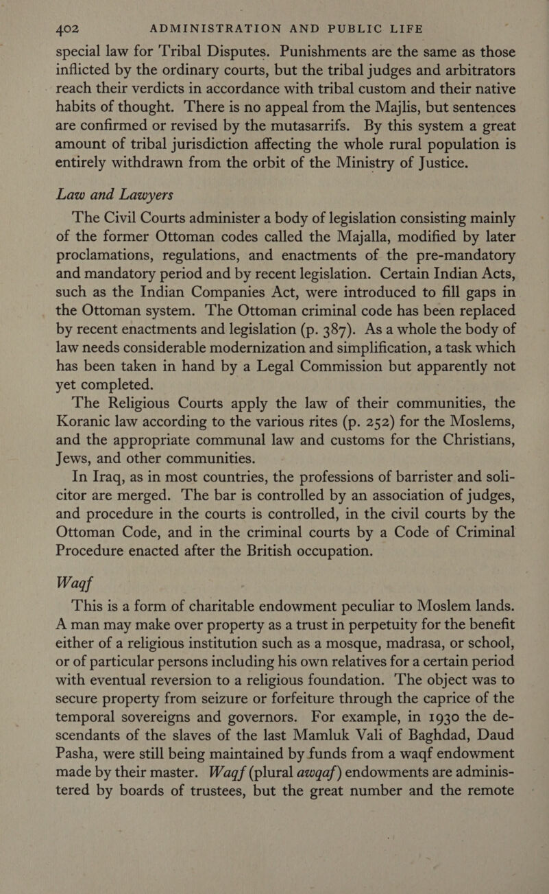 special law for ‘Tribal Disputes. Punishments are the same as those inflicted by the ordinary courts, but the tribal judges and arbitrators reach their verdicts in accordance with tribal custom and their native habits of thought. There is no appeal from the Majlis, but sentences are confirmed or revised by the mutasarrifs. By this system a great amount of tribal jurisdiction affecting the whole rural population is entirely withdrawn from the orbit of the Ministry of Justice. Law and Lawyers The Civil Courts administer a body of legislation consisting mainly of the former Ottoman codes called the Majalla, modified by later proclamations, regulations, and enactments of the pre-mandatory and mandatory period and by recent legislation. Certain Indian Acts, such as the Indian Companies Act, were introduced to fill gaps in the Ottoman system. ‘The Ottoman criminal code has been replaced by recent enactments and legislation (p. 387). As a whole the body of law needs considerable modernization and simplification, a task which has been taken in hand by a Legal Commission but apparently not yet completed. The Religious Courts apply the law of their communities, the Koranic law according to the various rites (p. 252) for the Moslems, and the appropriate communal law and customs for the Christians, Jews, and other communities. In Iraq, as in most countries, the professions of barrister and soli- citor are merged. ‘The bar is controlled by an association of judges, and procedure in the courts is controlled, in the civil courts by the Ottoman Code, and in the criminal courts by a Code of Criminal Procedure enacted after the British occupation. Wagf This is a form of charitable endowment peculiar to Moslem lands. A man may make over property as a trust in perpetuity for the benefit either of a religious institution such as a mosque, madrasa, or school, or of particular persons including his own relatives for a certain period with eventual reversion to a religious foundation. ‘The object was to secure property from seizure or forfeiture through the caprice of the temporal sovereigns and governors. For example, in 1930 the de- scendants of the slaves of the last Mamluk Vali of Baghdad, Daud Pasha, were still being maintained by funds from a waqf endowment made by their master. Wagf (plural awqaf) endowments are adminis- tered by boards of trustees, but the great number and the remote