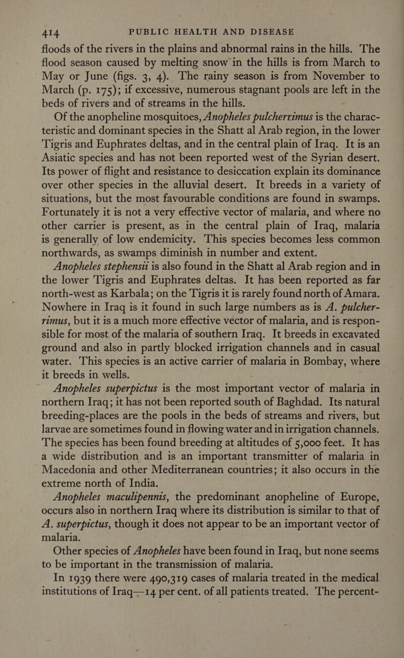 floods of the rivers in the plains and abnormal rains in the hills. The flood season caused by melting snow in the hills is from March to May or June (figs. 3, 4). The rainy season is from November to March (p. 175); if excessive, numerous stagnant pools are left in the beds of rivers and of streams in the hills. Of the anopheline mosquitoes, Anopheles pulcherrimus is the charac- teristic and dominant species in the Shatt al Arab region, in the lower Tigris and Euphrates deltas, and in the central plain of Iraq. It is an Asiatic species and has not been reported west of the Syrian desert. Its power of flight and resistance to desiccation explain its dominance over other species in the alluvial desert. It breeds in a variety of situations, but the most favourable conditions are found in swamps. Fortunately it is not a very effective vector of malaria, and where no other carrier is present, as in the central plain of Iraq, malaria is generally of low endemicity. This species becomes less common northwards, as swamps diminish in number and extent. Anopheles stephensit is also found in the Shatt al Arab region and in the lower Tigris and Euphrates deltas. It has been reported as far north-west as Karbala; on the Tigris it is rarely found north of Amara. Nowhere in Iraq is it found in such large numbers as is A. pulcher- rimus, but it is a much more effective vector of malaria, and is respon- sible for most of the malaria of southern Iraq. It breeds in excavated ground and also in partly blocked irrigation channels and in casual water. This species is an active carrier of malaria in Bombay, where it breeds in wells. Anopheles superpictus is the most important vector of malaria in northern Iraq; it has not been reported south of Baghdad. Its natural breeding-places are the pools in the beds of streams and rivers, but larvae are sometimes found in flowing water and in irrigation channels. The species has been found breeding at altitudes of 5,000 feet. It has a wide distribution and is an important transmitter of malaria in Macedonia and other Mediterranean countries; it also occurs in the extreme north of India. Anopheles maculipennis, the predominant anopheline of Europe, occurs also in northern Iraq where its distribution is similar to that of A. superpictus, though it does not appear to be an important vector of malaria. Other species of Anopheles have been found in Iraq, but none seems to be important in the transmission of malaria. In 1939 there were 490,319 cases of malaria treated in the medical institutions of Iraq—14 per cent. of all patients treated. The percent-