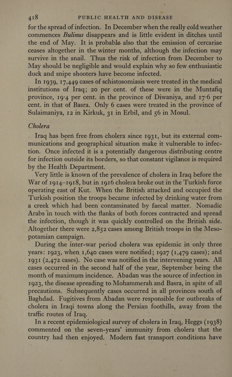 for the spread of infection. In December when the really cold weather commences Bulinus disappears and is little evident in ditches until the end of May. It is probable also that the emission of cercariae ceases altogether in the winter months, although the infection may survive in the snail. Thus the risk of infection from December to May should be negligible and would explain why so few enthusiastic duck and snipe shooters have become infected. In 1939, 17,449 cases of schistosomiasis were treated in the medical institutions of Iraq; 20 per cent. of these were in the Muntafiq province, 19:4 per cent. in the province of Diwaniya, and 17-6 per cent. in that of Basra. Only 6 cases were treated in the province of Sulaimaniya, 12 in Kirkuk, 31 in Erbil, and 56 in Mosul. Cholera Iraq has been free from cholera since 1931, but its external com- munications and geographical situation make it vulnerable to infec- tion. Once infected it is a potentially dangerous distributing centre for infection outside its borders, so that constant vigilance is required by the Health Department. Very little is known of the prevalence of cholera in Iraq before the War of 1914-1918, but in 1916 cholera broke out in the Turkish force operating east of Kut. When the British attacked and occupied the Turkish position the troops became infected by drinking water from a creek which had been contaminated by faecal matter. Nomadic Arabs in touch with the flanks of both forces contracted and spread the infection, though it was quickly controlled on the British side. Altogether there were 2,852 cases among British troops in the Meso- potamian campaign. During the inter-war period cholera was epidemic in only three years: 1923, when 1,640 cases were notified; 1927 (1,479 cases); and 1931 (2,472 cases). No case was notified in the intervening years. All cases occurred in the second half of the year, September being the month of maximum incidence. Abadan was the source of infection in 1923, the disease spreading to Mohammerah and Basra, in spite of all precautions. Subsequently cases occurred in all provinces south of Baghdad. Fugitives from Abadan were responsible for outbreaks of cholera in Iraqi towns along the Persian foothills, away from the traffic routes of Iraq. In a recent epidemiological survey of cholera in Iraq, Heggs (1938) commented on the seven-years’ immunity from cholera’ that the country had then enjoyed. Modern fast transport conditions have