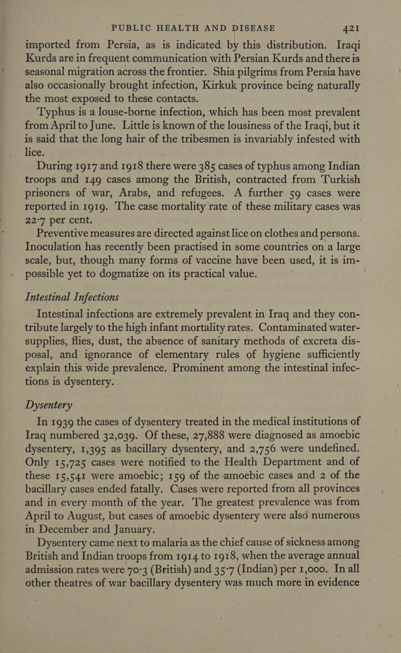 imported from Persia, as is indicated by this distribution. Iraqi Kurds are in frequent communication with Persian Kurds and there is seasonal migration across the frontier. Shia pilgrims from Persia have also occasionally brought infection, Kirkuk province being naturally the most exposed to these contacts. Typhus is a louse-borne infection, which has been most prevalent from Aprilto June. Little is known of the lousiness of the Iraqi, but it is said that the long hair of the tribesmen is invariably infested with lice. During 1917 and 1918 there were 385 cases of typhus among Indian troops and 149 cases among the British, contracted from Turkish prisoners of war, Arabs, and refugees. A further 59 cases were reported in 1919. The case mortality rate of these military cases was 22°7 per cent. Preventive measures are directed against lice on clothes and persons. Inoculation has recently been practised in some countries on a large scale, but, though many forms of vaccine have been used, it is im- possible yet to dogmatize on its practical value. Intestinal Infections Intestinal infections are extremely prevalent in Iraq and they con- tribute largely to the high infant mortality rates. Contaminated water- supplies, flies, dust, the absence of sanitary methods of excreta dis- posal, and ignorance of elementary rules of hygiene sufficiently explain this wide prevalence. Prominent among the intestinal infec- ~ tions is dysentery. Dysentery In 1939 the cases of dysentery treated in the medical institutions of Iraq numbered 32,039. Of these, 27,888 were diagnosed as amoebic dysentery, 1,395 as bacillary dysentery, and 2,756 were undefined. Only 15,725 cases were notified to the Health Department and of these 15,541 were amoebic; 159 of the amoebic cases and 2 of the bacillary cases ended fatally. Cases were reported from all provinces and in every month of the year. The greatest prevalence was from April to August, but cases of amoebic dysentery were also numerous in December and January. Dysentery came next to malaria as the chief cause of sickness among British and Indian troops from 1914.to 1918, when the average annual admission rates were 70-3 (British) and 35-7 (Indian) per 1,000. In all _ other theatres of war bacillary dysentery was much more in evidence