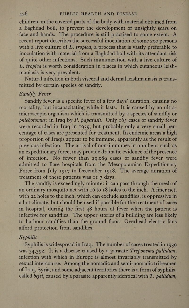 . 426 PUBLIC HEALTH AND DISEASE children on the covered parts of the body with material obtained from a Baghdad boil, to prevent the development of unsightly scars on face and hands. The procedure is still practised to some extent. A recent report describes the successful inoculation of some 200 persons with a live culture of L. tropica, a process that is vastly preferable to inoculation with material from a Baghdad boil with its attendant risk of quite other infections. Such immunization with a live culture of L. tropica is worth consideration in places in which cutaneous leish- maniasis is very prevalent. Natural infection in both visceral and dermal leishmaniasis is trans- mitted by certain species of sandfly. Sandfly Fever Sandfly fever is a specific fever of a few days’ duration, causing no mortality, but incapacitating while it lasts. It is caused by an ultra- microscopic organism which is transmitted by a species of sandfly or phlebotomus: in Iraq by P. papatasi. Only 165 cases of sandfly fever were recorded in Iraq in 1939, but probably only a very small per- centage of cases are presented for treatment. In endemic areas a high proportion of Iraqis appear to be immune, apparently as the result of previous infection. ‘The arrival of non-immunes in numbers, such as an expeditionary force, may provide dramatic evidence of the presence of infection. No fewer than 29,089 cases of sandfly fever were admitted to Base hospitals from the Mesopotamian Expeditionary Force from July 1917 to December 1918. ‘The average duration of treatment of these patients was 11-7 days. The sandfly is exceedingly minute: it can pass through the mesh of an ordinary mosquito net with 16 to 18 holes to the inch. A finer net, with 22 holes to the inch, which can exclude sandflies, is oppressive in a hot climate, but should be used if possible for the treatment of cases in hospital, during the first 48 hours of fever when the patient is infective for sandflies. The upper stories of a building are less likely to harbour sandflies than the ground floor. Overhead electric fans afford protection from sandflies. Syphilis Syphilis is widespread in Iraq. ‘The number of cases treated in 1939 was 34,392. It is a disease caused by a parasite Treponema pallidum, infection with which in Europe is almost invariably transmitted by sexual intercourse. Among the nomadic and semi-nomadic tribesmen of Iraq, Syria, and some adjacent territories there is a form of syphilis, called bejel, caused by a parasite apparently identical with T. pallidum,