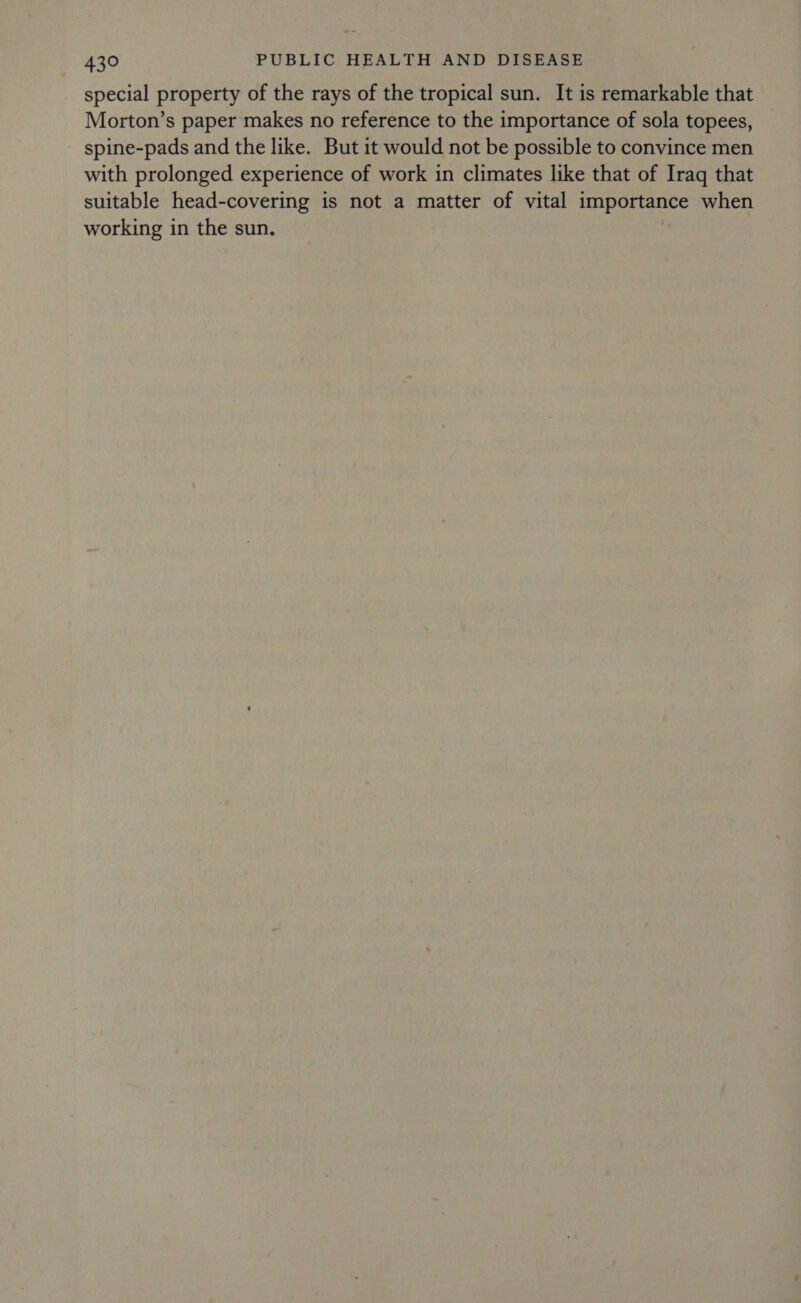 special property of the rays of the tropical sun. It is remarkable that Morton’s paper makes no reference to the importance of sola topees, spine-pads and the like. But it would not be possible to convince men with prolonged experience of work in climates like that of Iraq that suitable head-covering is not a matter of vital importance when working in the sun.