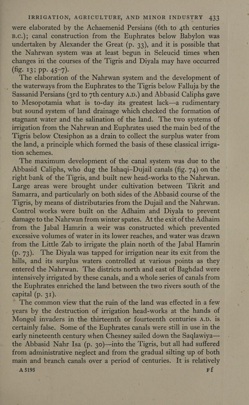 were elaborated by the Achaemenid Persians (6th to 4th centuries B.C.); canal construction from the Euphrates below Babylon was undertaken by Alexander the Great (p. 33), and it is possible that the Nahrwan system was at least begun in Seleucid times when changes in the courses of the Tigris and Diyala may have occurred (fig. 13; pp. 45-7). The elaboration of the Nahrwan system and the development of _ the waterways from the Euphrates to the Tigris below Falluja by the Sassanid Persians (3rd to 7th century A.D.) and Abbasid Caliphs gave to Mesopotamia what is to-day its greatest lack—a rudimentary but sound system of land drainage which checked the formation of stagnant water and the salination of the land. The two systems of irrigation from the Nahrwan and Euphrates used the main bed of the Tigris below Ctesiphon as a drain to collect the surplus water from the land, a principle which formed the basis of these classical irriga- tion schemes. The maximum development of the canal system was due to the Abbasid Caliphs, who dug the Ishaqi—-Dujail canals (fig. 74) on the right bank of the Tigris, and built new head-works to the Nahrwan. Large areas were brought under cultivation between Tikrit and Samarra, and particularly on both sides of the Abbasid course of the Tigris, by means of distributaries from the Dujail and the Nahrwan. Control works were built on the Adhaim and Diyala to prevent damage to the Nahrwan from winter spates. At the exit of the Adhaim from the Jabal Hamrin a weir was constructed which prevented excessive volumes of water in its lower reaches, and water was drawn from the Little Zab to irrigate the plain north of the Jabal Hamrin (p. 73). ‘The Diyala was tapped for irrigation near its exit from the hills, and its surplus waters controlled at various points as they entered the Nahrwan. ‘The districts north and east of Baghdad were intensively irrigated by these canals, and a whole series of canals from the Euphrates enriched the land between the two rivers south of the capital (p. 31). ’ The common view that the ruin of the land was effected in a few years by the destruction of irrigation head-works at the hands of Mongol invaders in the thirteenth or fourteenth centuries A.D. is certainly false. Some of the Euphrates canals were still in use in the early nineteenth century when Chesney sailed down the Saqlawiya— the Abbasid Nahr Isa (p. 30)—into the Tigris, but all had suffered from administrative neglect and from the gradual silting up of both main and branch canals over a period of centuries. It is relatively 5195 Ff