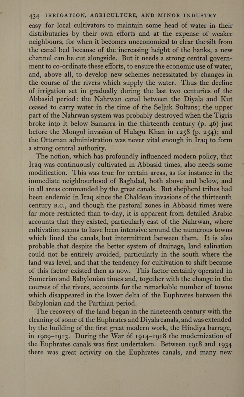 easy for local cultivators to maintain some head of water in their distributaries by their own efforts and at the expense of weaker neighbours, for when it becomes uneconomical to clear the silt from the canal bed because of the increasing height of the banks, a new channel can be cut alongside. But it needs a strong central govern- ment to co-ordinate these efforts, to ensure the economic use of water, and, above all, to develop new schemes necessitated by changes in the course of the rivers which supply the water. Thus the decline of irrigation set in gradually during the last two centuries of the Abbasid period: the Nahrwan canal between the Diyala and Kut ceased to carry water in the time of the Seljuk Sultans; the upper part of the Nahrwan system was probably destroyed when the Tigris broke into it below Samarra in the thirteenth century (p. 46) just before the Mongol invasion of Hulagu Khan in 1258 (p. 254); and the Ottoman administration was never vital enough in Iraq to form a strong central authority. The notion, which has profoundly influenced modern policy, that Iraq was continuously cultivated in Abbasid times, also needs some modification. ‘This was true for certain areas, as for instance in the immediate neighbourhood of Baghdad, both above and below, and in all areas commanded by the great canals. But shepherd tribes had been endemic in Iraq since the Chaldean invasions of the thirteenth century B.c., and though the pastoral zones in Abbasid times were far more restricted than to-day, it is apparent from detailed Arabic accounts that they existed, particularly east of the Nahrwan, where cultivation seems to have been intensive around the numerous towns which lined the canals, but intermittent between them. It is also probable that despite the better system of drainage, land salination could not be entirely avoided, particularly in the south where the land was level, and that the tendency for cultivation to shift because of this factor existed then as now. This factor certainly operated in Sumerian and Babylonian times and, together with the change in the courses of the rivers, accounts for the remarkable number of towns which disappeared in the lower delta of the Euphrates between the Babylonian and the Parthian period. The recovery of the land began in the nineteenth century with the cleaning of some of the Euphrates and Diyala canals, and was extended by the building of the first great modern work, the Hindiya barrage, in 1909-1913. During the War of 1914-1918 the modernization of the Euphrates canals was first undertaken. Between 1918 and 1934 there was great activity on the Euphrates canals, and many new