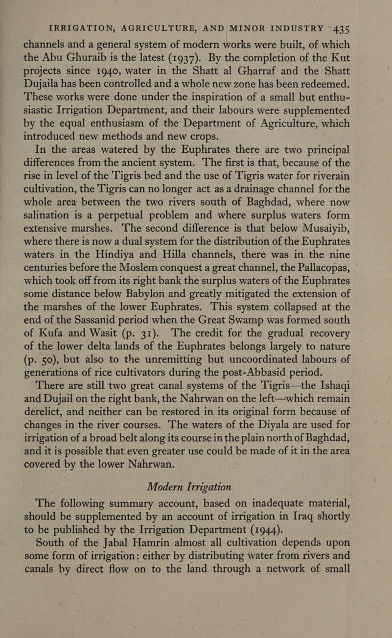 channels and a general system of modern works were built, of which the Abu Ghuraib is the latest (1937). By the completion of the Kut projects since 1940, water in the Shatt al Gharraf and the Shatt Dujaila has been controlled and a whole new zone has been redeemed. These works were done under the inspiration of a small but enthu- siastic Irrigation Department, and their labours were supplemented by the equal enthusiasm of the Department of Agriculture, which introduced new methods and new crops. In the areas watered by the Euphrates there are two principal differences from the ancient system. The first is that, because of the rise in level of the Tigris bed and the use of ‘Tigris water for riverain cultivation, the Tigris can no longer act as a drainage channel for the whole area between the two rivers south of Baghdad, where now salination is a perpetual problem and where surplus waters form extensive marshes. The second difference is that below Musaiyib, where there is now a dual system for the distribution of the Euphrates waters in the Hindiya and Hilla channels, there was in the nine centuries before the Moslem conquest a great channel, the Pallacopas, which took off from its right bank the surplus waters of the Euphrates some distance below Babylon and greatly mitigated the extension of the marshes of the lower Euphrates. This system collapsed at the end of the Sassanid period when the Great Swamp was formed south of Kufa and Wasit (p. 31). The credit for the gradual recovery of the lower delta lands of the Euphrates belongs largely to nature (p. 50), but also to the unremitting but uncoordinated labours of generations of rice cultivators during the post-Abbasid period. _ There are still two great canal systems of the 'Tigris—the Ishaqi and Dujail on the right bank, the Nahrwan on the left—which remain derelict, and neither can be restored in its original form because of changes in the river courses. ‘The waters of the Diyala are used for irrigation of a broad belt along its course in the plain north of Baghdad, and it is possible that even greater use could be made of it in the area covered by the lower Nahrwan. Modern Irrigation The following summary account, based on inadequate material, should be supplemented by an account of irrigation in Iraq shortly to be published by the Irrigation Department (1944). South of the Jabal Hamrin almost all cultivation depends upon some form of irrigation: either by distributing water from rivers and canals by direct flow on to the land through a network of small