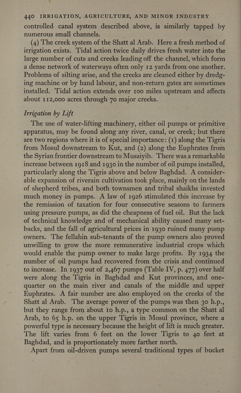 controlled canal system described above, is similarly tapped by numerous small channels. (4) The creek system of the Shatt al Arab. Here a fresh method of irrigation exists. ‘Tidal action twice daily drives fresh water into the large number of cuts and creeks leading off the channel, which form a dense network of waterways often only 12 yards from one another. Problems of silting arise, and the creeks are cleaned either by dredg- ing machine or by hand labour, and non-return gates are sometimes installed. Tidal action extends over 100 miles upstream and affects about 112,000 acres through 70 major creeks. Irrigation by Lift The use of water-lifting machinery, either oil pumps or primitive apparatus, may be found along any river, canal, or creek; but there are two regions where it is of special importance: (1) along the Tigris from Mosul downstream to Kut, and (2) along the Euphrates from the Syrian frontier downstream to Musaiyib. There was a remarkable increase between 1918 and 1930 in the number of oil pumps installed, particularly along the Tigris above and below Baghdad. A consider- able expansion of riverain cultivation took place, mainly on the lands of shepherd tribes, and both townsmen and tribal shaikhs invested much money in pumps. A law of 1926 stimulated this increase by the remission of taxation for four consecutive seasons to farmers using pressure pumps, as did the cheapness of fuel oil. But the lack of technical knowledge and of mechanical ability caused many set- backs, and the fall of agricultural prices in 1930 ruined many pump owners. The fellahin sub-tenants of the pump owners also proved unwilling to grow the more remunerative industrial crops which would enable the pump owner to make large profits. By 1934 the number of oil pumps had recovered from the crisis and continued to increase. In 1937 out of 2,467 pumps (Table IV, p. 477) over half were along the Tigris in Baghdad and Kut provinces, and one- quarter on the main river and canals of the middle and upper Euphrates. A fair number are also employed on the creeks of the Shatt al Arab. The average power of the pumps was then 30 h.p., but they range from about Io h.p., a type common on the Shatt al Arab, to 65 h.p. on the upper Tigris in Mosul province, where a powerful type is necessary because the height of lift is much greater. The lift varies from 6 feet on the lower Tigris to 40 feet at Baghdad, and is proportionately more farther north. Apart from oil-driven pumps several traditional types of bucket