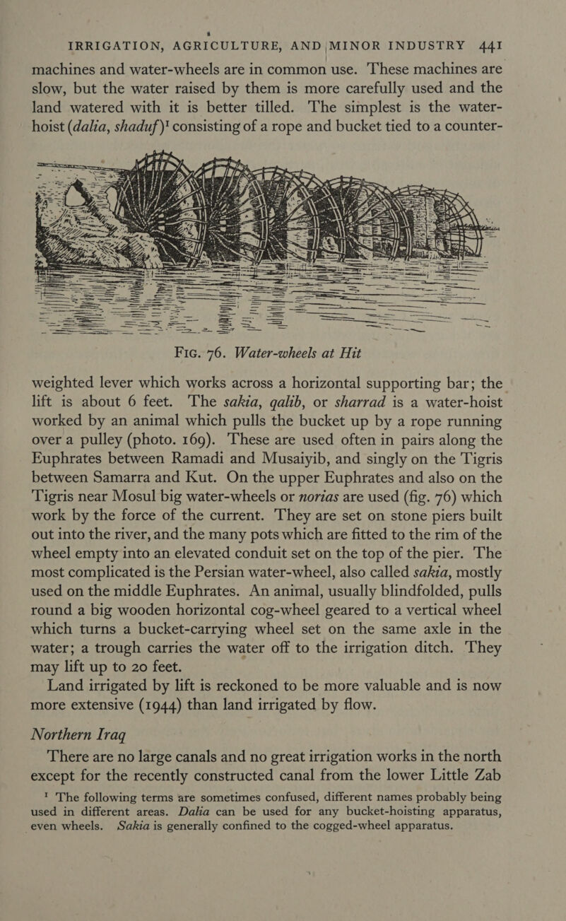 a IRRIGATION, AGRICULTURE, AND |MINOR INDUSTRY 44I machines and water-wheels are in common use. ‘These machines are slow, but the water raised by them is more carefully used and the land watered with it is better tilled. The simplest is the water- hoist (dalia, shaduf)* consisting of a rope and bucket tied to a counter-   = a ae  4 . Wy fs \ ~ 4 , ? Sfy, j ha? = é Sd | &lt;i ss te &gt; a te ‘i H cee a bo SAT Tht {bay i} : Poe HG Bat Hl Py i wei I , |  | |  weighted lever which works across a horizontal supporting bar; the lift is about 6 feet. ‘The sakia, qalib, or sharrad is a water-hoist worked by an animal which pulls the bucket up by a rope running over a pulley (photo. 169). These are used often in pairs along the Euphrates between Ramadi and Musaiyib, and singly on the Tigris between Samarra and Kut. On the upper Euphrates and also on the Tigris near Mosul big water-wheels or norzas are used (fig. 76) which work by the force of the current. They are set on stone piers built out into the river, and the many pots which are fitted to the rim of the wheel empty into an elevated conduit set on the top of the pier. The most complicated is the Persian water-wheel, also called sakza, mostly used on the middle Euphrates. An animal, usually blindfolded, pulls round a big wooden horizontal cog-wheel geared to a vertical wheel which turns a bucket-carrying wheel set on the same axle in the water; a trough carries the water off to the irrigation ditch. ‘They may lift up to 20 feet. Land irrigated by lift is reckoned to be more valuable and is now more extensive (1944) than land irrigated by flow. Northern Iraq There are no large canals and no great irrigation works in the north except for the recently constructed canal from the lower Little Zab t 'The following terms are sometimes confused, different names probably being used in different areas. Dalia can be used for any bucket-hoisting apparatus, even wheels. Sakia is generally confined to the cogged-wheel apparatus.