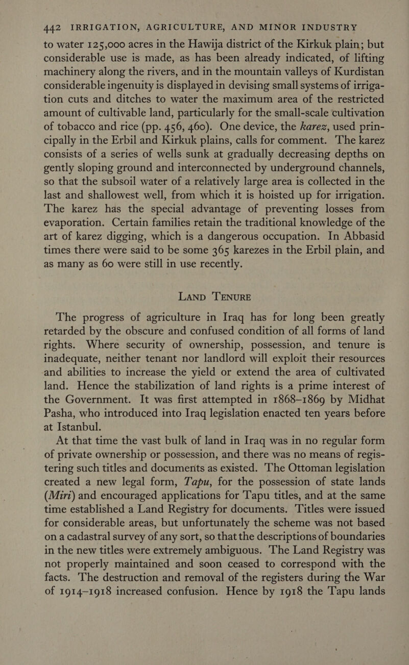 to water 125,000 acres in the Hawija district of the Kirkuk plain; but considerable use is made, as has been already indicated, of lifting machinery along the rivers, and in the mountain valleys of Kurdistan considerable ingenuity is displayed in devising small systems of irriga- tion cuts and ditches to water the maximum area of the restricted amount of cultivable land, particularly for the small-scale cultivation of tobacco and rice (pp. 456, 460). One device, the karez, used prin- cipally in the Erbil and Kirkuk plains, calls for comment. ‘The karez consists of a series of wells sunk at gradually decreasing depths on gently sloping ground and interconnected by underground channels, so that the subsoil water of a relatively large area is collected in the last and shallowest well, from which it is hoisted up for irrigation. The karez has the special advantage of preventing losses from evaporation. Certain families retain the traditional knowledge of the art of karez digging, which is a dangerous occupation. In Abbasid times there were said to be some 365 karezes in the Erbil plain, and as many as 60 were still in use recently. LAND ‘TENURE The progress of agriculture in Iraq has for long been greatly retarded by the obscure and confused condition of all forms of land rights. Where security of ownership, possession, and tenure is inadequate, neither tenant nor landlord will exploit their resources and abilities to increase the yield or extend the area of cultivated land. Hence the stabilization of land rights is a prime interest of the Government. It was first attempted in 1868-1869 by Midhat Pasha, who introduced into Iraq legislation enacted ten years before at Istanbul. At that time the vast bulk of land in Iraq was in no regular form of private ownership or possession, and there was no means of regis- tering such titles and documents as existed. ‘he Ottoman legislation created a new legal form, Tapu, for the possession of state lands (Miri) and encouraged applications for 'Tapu titles, and at the same time established a Land Registry for documents. ‘Titles were issued for considerable areas, but unfortunately the scheme was not based on a cadastral survey of any sort, so that the descriptions of boundaries in the new titles were extremely ambiguous. ‘The Land Registry was not properly maintained and soon ceased to correspond with the facts. The destruction and removal of the registers during the War of 1914-1918 increased confusion. Hence by 1918 the Tapu lands