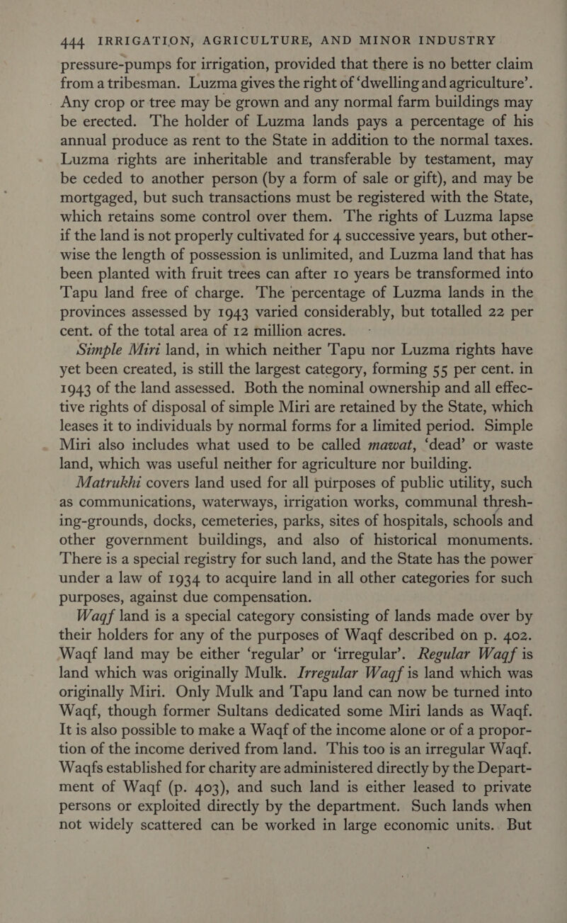 pressure-pumps for irrigation, provided that there is no better claim from atribesman. Luzma gives the right of ‘dwelling and agriculture’. Any crop or tree may be grown and any normal farm buildings may be erected. The holder of Luzma lands pays a percentage of his annual produce as rent to the State in addition to the normal taxes. Luzma rights are inheritable and transferable by testament, may be ceded to another person (by a form of sale or gift), and may be mortgaged, but such transactions must be registered with the State, which retains some control over them. The rights of Luzma lapse if the land is not properly cultivated for 4 successive years, but other- wise the length of possession is unlimited, and Luzma land that has been planted with fruit trees can after 10 years be transformed into Tapu land free of charge. The percentage of Luzma lands in the provinces assessed by 1943 varied considerably, but totalled 22 per cent. of the total area of 12 million acres. Simple Miri land, in which neither Tapu nor Luzma rights have yet been created, is still the largest category, forming 55 per cent. in 1943 of the land assessed. Both the nominal ownership and all effec- tive rights of disposal of simple Miri are retained by the State, which leases it to individuals by normal forms for a limited period. Simple Miri also includes what used to be called mawat, ‘dead’ or waste land, which was useful neither for agriculture nor building. Matrukhi covers land used for all purposes of public utility, such as communications, waterways, irrigation works, communal thresh- ing-grounds, docks, cemeteries, parks, sites of hospitals, schools and other government buildings, and also of historical monuments. There is a special registry for such land, and the State has the power under a law of 1934 to acquire land in all other categories for such purposes, against due compensation. Wagf land is a special category consisting of lands made over by their holders for any of the purposes of Waqf described on p. 402. Wagdf land may be either ‘regular’ or ‘irregular’. Regular Wagf is land which was originally Mulk. Irregular Wagf is land which was originally Miri. Only Mulk and ‘Tapu land can now be turned into Wadf, though former Sultans dedicated some Miri lands as Wadf. It is also possible to make a Wagaf of the income alone or of a propor- tion of the income derived from land. ‘This too is an irregular Waqf. Wadfs established for charity are administered directly by the Depart- ment of Waqf (p. 403), and such land is either leased to private persons or exploited directly by the department. Such lands when not widely scattered can be worked in large economic units.. But