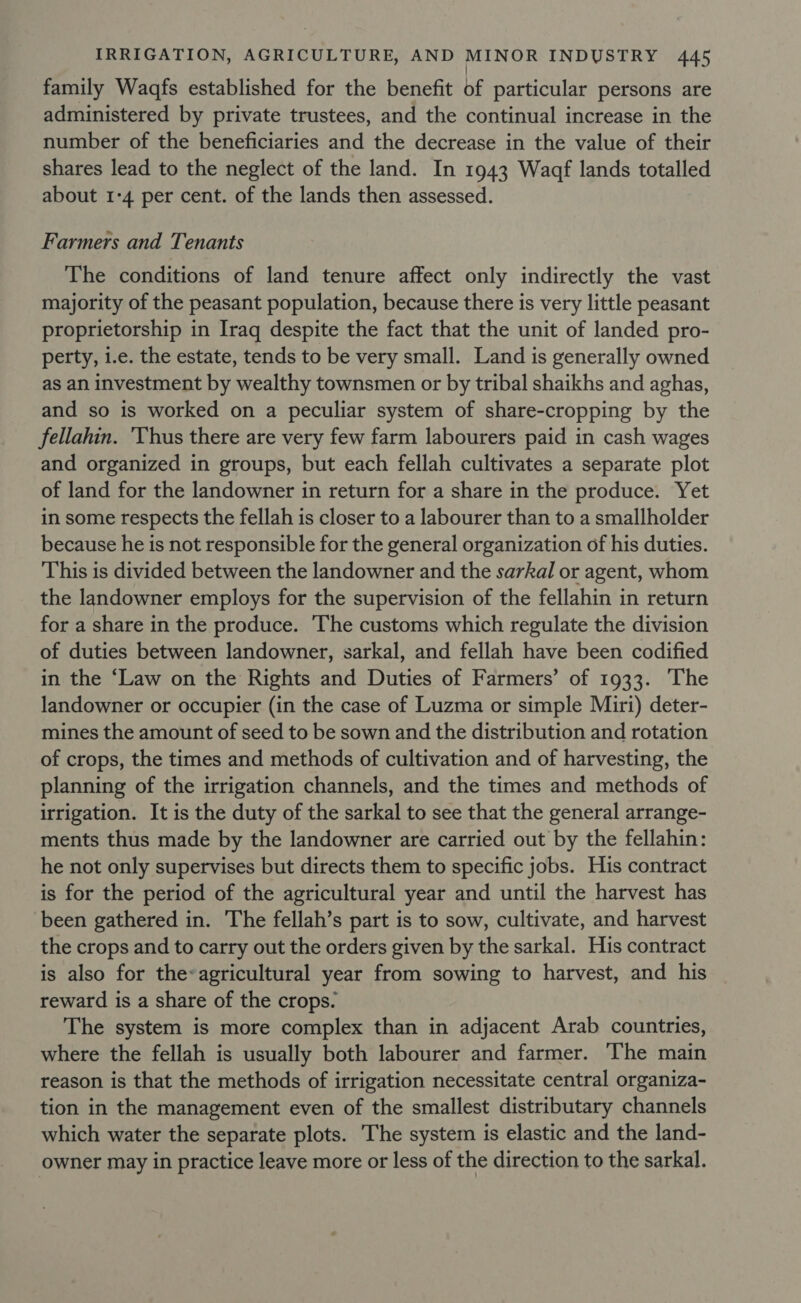 | family Waaqfs established for the benefit of particular persons are administered by private trustees, and the continual increase in the number of the beneficiaries and the decrease in the value of their shares lead to the neglect of the land. In 1943 Waaf lands totalled about 1-4 per cent. of the lands then assessed. Farmers and Tenants The conditions of land tenure affect only indirectly the vast majority of the peasant population, because there is very little peasant proprietorship in Iraq despite the fact that the unit of landed pro- perty, i.e. the estate, tends to be very small. Land is generally owned as an investment by wealthy townsmen or by tribal shaikhs and aghas, and so is worked on a peculiar system of share-cropping by the fellahin. 'Thus there are very few farm labourers paid in cash wages and organized in groups, but each fellah cultivates a separate plot of land for the landowner in return for a share in the produce. Yet in some respects the fellah is closer to a labourer than to a smallholder because he is not responsible for the general organization of his duties. This is divided between the landowner and the sarkal or agent, whom the landowner employs for the supervision of the fellahin in return for a share in the produce. The customs which regulate the division of duties between landowner, sarkal, and fellah have been codified in the ‘Law on the Rights and Duties of Farmers’ of 1933. ‘The landowner or occupier (in the case of Luzma or simple Miri) deter- mines the amount of seed to be sown and the distribution and rotation of crops, the times and methods of cultivation and of harvesting, the planning of the irrigation channels, and the times and methods of irrigation. It is the duty of the sarkal to see that the general arrange- ments thus made by the landowner are carried out by the fellahin: he not only supervises but directs them to specific jobs. His contract is for the period of the agricultural year and until the harvest has been gathered in. The fellah’s part is to sow, cultivate, and harvest the crops and to carry out the orders given by the sarkal. His contract is also for the-agricultural year from sowing to harvest, and his reward is a share of the crops. The system is more complex than in adjacent Arab countries, where the fellah is usually both labourer and farmer. The main reason is that the methods of irrigation necessitate central organiza- tion in the management even of the smallest distributary channels which water the separate plots. The system is elastic and the land- owner may in practice leave more or less of the direction to the sarkal.