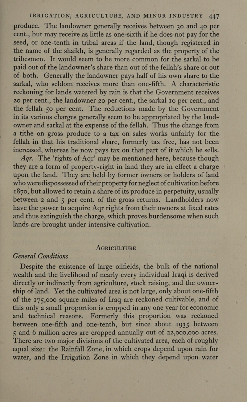 produce. The landowner generally receives between 30 and 4o per cent., but may receive as little as one-sixth if he does not pay for the seed, or one-tenth in tribal areas if the land, though registered in the name of the shaikh, is generally regarded as the property of the tribesmen. It would seem to be more common for the sarkal to be paid out of the landowner’s share than out of the fellah’s share or out of both. Generally the landowner pays half of his own share to the sarkal, who seldom receives more than one-fifth. A characteristic reckoning for lands watered by rain is that the Government receives 20 per cent., the landowner 20 per cent., the sarkal 10 per cent., and the fellah 50 per cent. The reductions made by the Government in its various charges generally seem to be appropriated by the land- owner and sarkal at the expense of the fellah. Thus the change from a tithe on gross produce to a tax on sales works unfairly for the fellah in that his traditional share, formerly tax free, has not been increased, whereas he now pays tax on that part of it which he sells. Agr. The ‘rights of Aqr’ may be mentioned here, because though they are a form of property-right in land they are in effect a charge upon the land. They are held by former owners or holders of land who were dispossessed of their property for neglect of cultivation before 1870, but allowed to retain a share of its produce in perpetuity, usually between 2 and 5 per cent. of the gross returns. Landholders now have the power to acquire Aqr rights from their owners at fixed rates and thus extinguish the charge, which proves burdensome when such lands are brought under intensive cultivation. _ AGRICULTURE General Conditions Despite the existence of large oilfields, the bulk of the national wealth and the livelihood of nearly every individual Iraqi is derived directly or indirectly from agriculture, stock raising, and the owner- ship of land. Yet the cultivated area is not large, only about one-fifth of the 175,000 square miles of Iraq are reckoned cultivable, and of this only a small proportion is cropped in any one year for economic and technical reasons. Formerly this proportion was reckoned between one-fifth and one-tenth, but since about 1935 between 5 and 6 million acres are cropped annually out of 22,000,000 acres. There are two major divisions of the cultivated area, each of roughly equal size: the Rainfall Zone, in which crops depend upon rain for water, and the Irrigation Zone in which they depend upon water