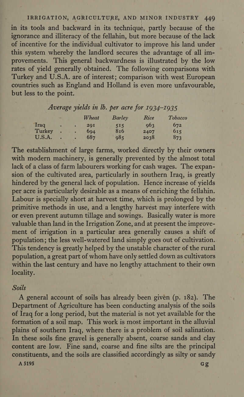 in its tools and backward in its technique, partly because of the ignorance and illiteracy of the fellahin, but more because of the lack of incentive for the individual cultivator to improve his land under this system whereby the landlord secures the advantage of all im- provements. ‘This general backwardness is illustrated by the low rates of yield generally obtained. The following comparisons with Turkey and U.S.A. are of interest; comparison with west European countries such as England and Holland is even more unfavourable, but less to the point. Average ‘yields in lb. per acre for 1934-1935 Wheat Barley Rice Tobacco ‘Traq A ; 291 515 963 672 Turkey . : 694 816 2407 615 My se Aweca's : 687 985 2038 873 The establishment of large farms, worked directly by their owners with modern machinery, is generally prevented by the almost total lack of a class of farm labourers working for cash wages. The expan- sion of the cultivated area, particularly in southern Iraq, is greatly hindered by the general lack of population. Hence increase of yields per acre is particularly desirable as a means of enriching the fellahin. Labour is specially short at harvest time, which is prolonged by the primitive methods in use, and a lengthy harvest may interfere with or even prevent autumn tillage and sowings. Basically water is more valuable than land in the Irrigation Zone, and at present the improve- ment of irrigation in a particular area generally causes a shift of population; the less well-watered land simply goes out of cultivation. This tendency is greatly helped by the unstable character of the rural population, a great part of whom have only settled down as cultivators within the last century and have no lengthy attachment to their own locality. Souls A general account of soils has already been given (p. 182). The Department of Agriculture has been conducting analysis of the soils of Iraq for a long period, but the material is not yet available for the formation of a soil map. This work is most important in the alluvial plains of southern Iraq, where there is a problem of soil salination. In these soils fine gravel is generally absent, coarse sands and clay content are low. Fine sand, coarse and fine silts are the principal constituents, and the soils are classified accordingly as silty or sandy A 5195 Gg