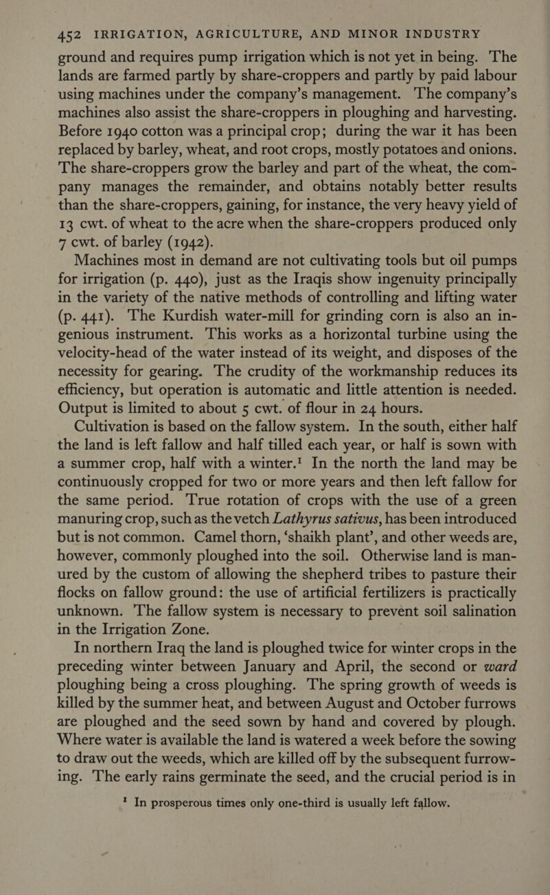 ground and requires pump irrigation which is not yet in being. The lands are farmed partly by share-croppers and partly by paid labour using machines under the company’s management. ‘The company’s machines also assist the share-croppers in ploughing and harvesting. Before 1940 cotton was a principal crop; during the war it has been replaced by barley, wheat, and root crops, mostly potatoes and onions. The share-croppers grow the barley and part of the wheat, the com- pany manages the remainder, and obtains notably better results than the share-croppers, gaining, for instance, the very heavy yield of 13 cwt. of wheat to the acre when the share-croppers produced only 7 cwt. of barley (1942). Machines most in demand are not cultivating tools but oil pumps for irrigation (p. 440), just as the Iraqis show ingenuity principally in the variety of the native methods of controlling and lifting water (p. 441). The Kurdish water-mill for grinding corn is also an in- genious instrument. This works as a horizontal turbine using the velocity-head of the water instead of its weight, and disposes of the necessity for gearing. The crudity of the workmanship reduces its efficiency, but operation is automatic and little attention is needed. Output is limited to about 5 cwt. of flour in 24 hours. Cultivation is based on the fallow system. In the south, either half the land is left fallow and half tilled each year, or half is sown with a summer crop, half with a winter.' In the north the land may be continuously cropped for two or more years and then left fallow for the same period. True rotation of crops with the use of a green manuring crop, suchas the vetch Lathyrus sativus, has been introduced but is not common. Camel thorn, ‘shaikh plant’, and other weeds are, however, commonly ploughed into the soil. Otherwise land is man- ured by the custom of allowing the shepherd tribes to pasture their flocks on fallow ground: the use of artificial fertilizers is practically unknown. The fallow system is necessary to prevent soil salination in the Irrigation Zone. In northern Iraq the land is ploughed twice for winter crops in the preceding winter between January and April, the second or ward ploughing being a cross ploughing. The spring growth of weeds is killed by the summer heat, and between August and October furrows are ploughed and the seed sown by hand and covered by plough. Where water is available the land is watered a week before the sowing to draw out the weeds, which are killed off by the subsequent furrow- ing. ‘The early rains germinate the seed, and the crucial period is in * In prosperous times only one-third is usually left fallow.