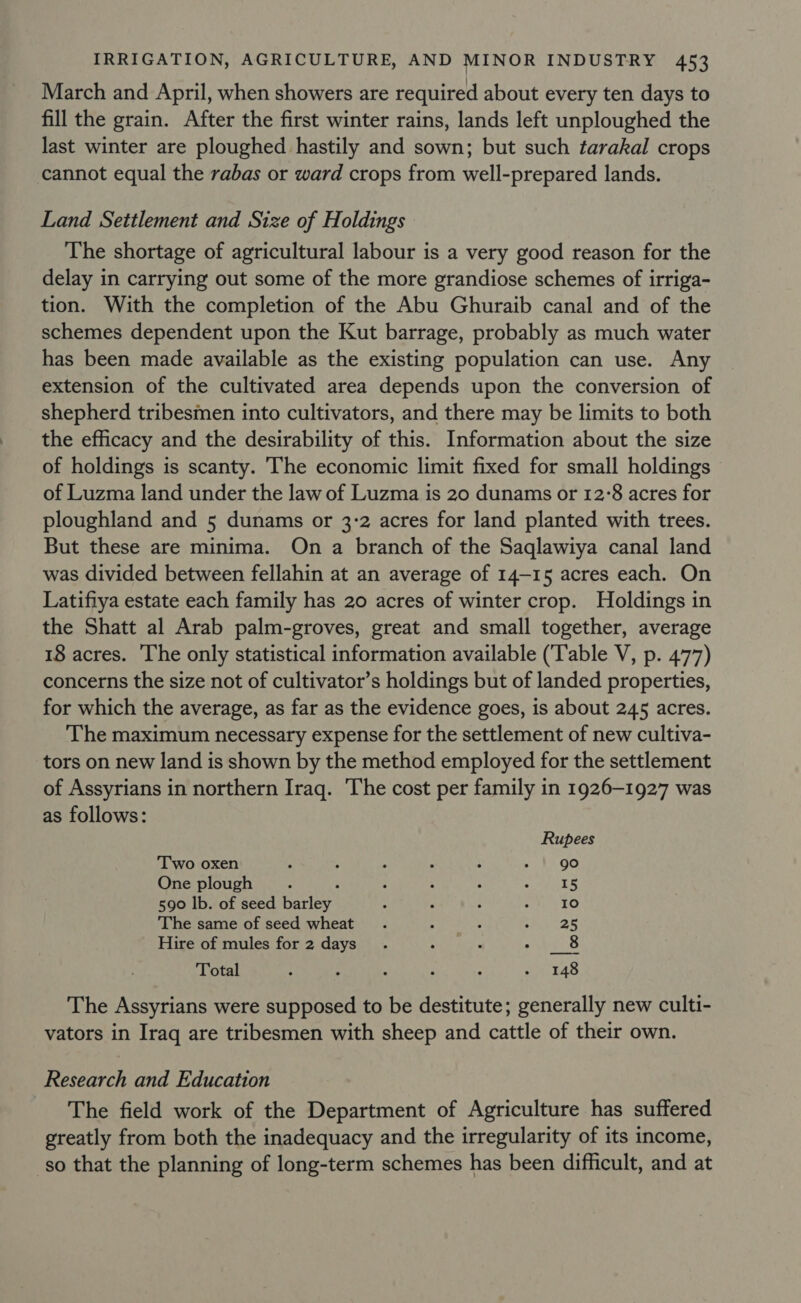 March and April, when showers are required about every ten days to fill the grain. After the first winter rains, lands left unploughed the last winter are ploughed hastily and sown; but such tarakal crops cannot equal the rabas or ward crops from well-prepared lands. Land Settlement and Size of Holdings The shortage of agricultural labour is a very good reason for the delay in carrying out some of the more grandiose schemes of irriga- tion. With the completion of the Abu Ghuraib canal and of the schemes dependent upon the Kut barrage, probably as much water has been made available as the existing population can use. Any extension of the cultivated area depends upon the conversion of shepherd tribesmen into cultivators, and there may be limits to both the efficacy and the desirability of this. Information about the size of holdings is scanty. The economic limit fixed for small holdings of Luzma land under the law of Luzma is 20 dunams or 12:8 acres for ploughland and 5 dunams or 3:2 acres for land planted with trees. But these are minima. On a branch of the Saqlawiya canal land was divided between fellahin at an average of 14-15 acres each. On Latifiya estate each family has 20 acres of winter crop. Holdings in the Shatt al Arab palm-groves, great and small together, average 18 acres. ‘The only statistical information available (‘Table V, p. 477) concerns the size not of cultivator’s holdings but of landed properties, for which the average, as far as the evidence goes, is about 245 acres. The maximum necessary expense for the settlement of new cultiva- tors on new land is shown by the method employed for the settlement of Assyrians in northern Iraq. The cost per family in 1926-1927 was as follows: Rupees Two oxen : ; ; : ; - | go One plough ; : ; : : = APES 590 lb. of seed barley : : : 27) 450 The same of seed wheat . ; : eA nes Hire of mules for 2 days. : : Pon a3 Total ; ; 3 : , a The Assyrians were supposed to be destitute; generally new culti- vators in Iraq are tribesmen with sheep and cattle of their own. Research and Education The field work of the Department of Agriculture has suffered greatly from both the inadequacy and the irregularity of its income, so that the planning of long-term schemes has been difficult, and at