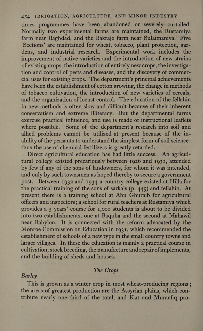 times programmes have been abandoned or severely curtailed. Normally two experimental farms are maintained, the Rustamiya farm near Baghdad, and the Bakrajo farm near Sulaimaniya. Five ‘Sections’ are maintained for wheat, tobacco, plant protection, gar- dens, and industrial research. Experimental work includes the improvement of native varieties and the introduction of new strains of existing crops, the introduction of entirely new crops, the investiga- tion and control of pests and diseases, and the discovery of commer- cial uses for existing crops. The department’s principal achievements have been the establishment of cotton growing, the change in methods of tobacco cultivation, the introduction of new varieties of cereals, and the organization of locust control. The education of the fellahin in new methods is often slow and difficult because of their inherent conservatism and extreme illiteracy. But the departmental farms exercise practical influence, and use is made of instructional leaflets where possible. Some of the department’s research into soil and allied problems cannot be utilized at present because of the in- ability of the peasants to understand the simplest form of soil science: thus the use of chemical fertilizers is greatly retarded. Direct agricultural education has had little success. An agricul- tural college existed precariously between 1926 and 1931, attended by few if any of the sons of landowners, for whom it was intended, and only by such townsmen as hoped thereby to secure a government post. Between 1932 and 1934 a country college existed at Hilla for the practical training of the sons of sarkals (p. 445) and fellahin. At present there is a training school at Abu Ghuraib for agricultural officers and inspectors; a school for rural teachers at Rustamiya which provides a 5 years’ course for 1,000 students is about to be divided into two establishments, one at Baquba and the second at Mahawil near Babylon. It is connected with the reform advocated by the Monroe Commission on Education in 1931, which recommended the establishment of schools of a new type in the small country towns and larger villages. In these the education is mainly a practical course in cultivation, stock breeding, the manufacture and repair of implements, and the building of sheds and houses. The Crops Barley This is grown as a winter crop in most wheat-producing regions ; the areas of greatest production are the Assyrian plains, which con- tribute nearly one-third of the total, and Kut and Muntafiq pro-