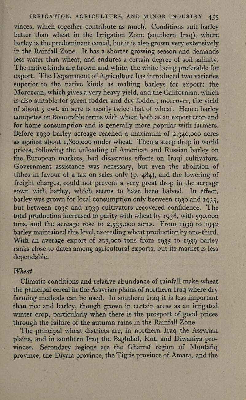 vinces, which together contribute as much. Conditions suit barley better than wheat in the Irrigation Zone (southern Iraq), where barley is the predominant cereal, but it is also grown very extensively in the Rainfall Zone. It has a shorter growing season and demands less water than wheat, and endures a certain degree of soil salinity. The native kinds are brown and white, the white being preferable for export. The Department of Agriculture has introduced two varieties superior to the native kinds as malting barleys for export: the Moroccan, which gives a very heavy yield, and the Californian, which is also suitable for green fodder and dry fodder; moreover, the yield of about 5 cwt. an acre is nearly twice that of wheat. Hence barley competes on favourable terms with wheat both as an export crop and for home consumption and is generally more popular with farmers. Before 1930 barley acreage reached a maximum of 2,340,000 acres as against about 1,800,000 under wheat. ‘Then a steep drop in world prices, following the unloading of American and Russian barley on the European markets, had disastrous effects on Iraqi cultivators. Government assistance was necessary, but even the abolition of tithes in favour of a tax on sales only (p. 484), and the lowering of freight charges, could not prevent a very great drop in the acreage sown with barley, which seems to have been halved. In effect, barley was grown for local consumption only between 1930 and 1935, but between 1935 and 1939 cultivators recovered confidence. The total production increased to parity with wheat by 1938, with 590,000 tons, and the acreage rose to 2,535,000 acres. From 1939 to 1942 barley maintained this level, exceeding wheat production by one-third. With an average export of 227,000 tons from 1935 to 1939 barley ranks close to dates among agricultural exports, but its market is less dependable. Wheat ‘Climatic conditions and relative abundance of rainfall make wheat the principal cereal in the Assyrian plains of northern Iraq where dry farming methods can be used. In southern Iraq it is less important than rice and barley, though grown in certain areas as an irrigated winter crop, particularly when there is the prospect of good prices through the failure of the autumn rains in the Rainfall Zone. The principal wheat districts are, in northern Iraq the Assyrian plains, and in southern Iraq the Baghdad, Kut, and Diwaniya pro- vinces. Secondary regions are the Gharraf region of Muntafiq _ province, the Diyala province, the Tigris province of Amara, and the