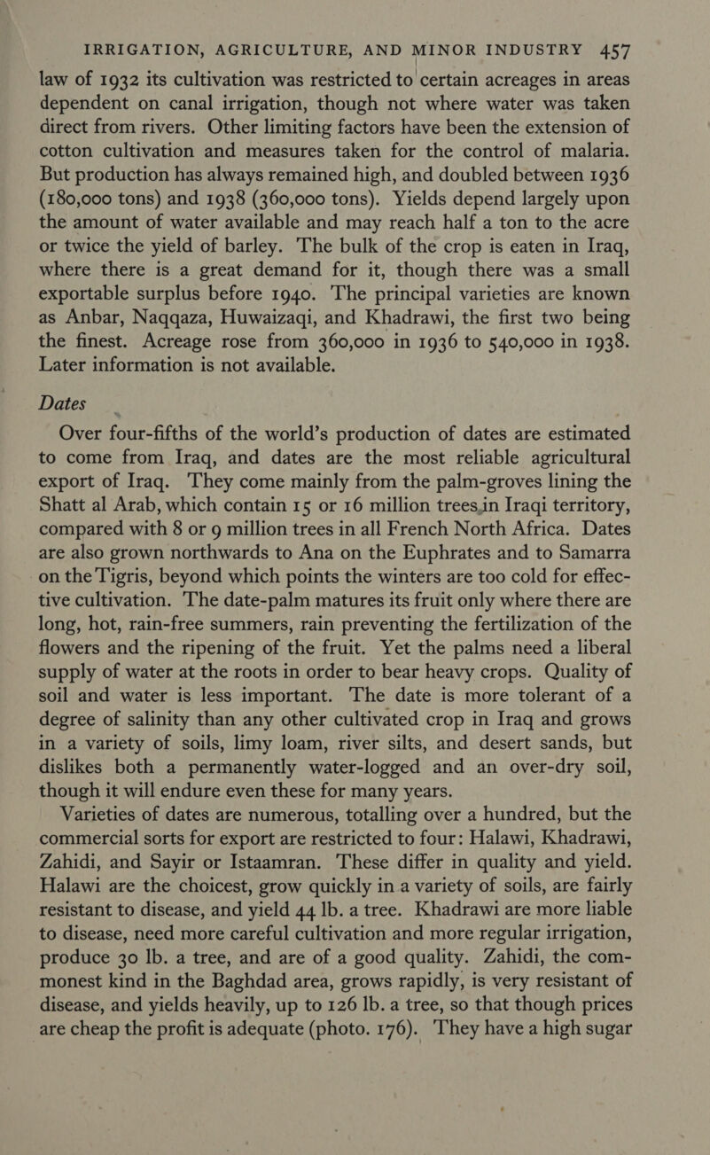 law of 1932 its cultivation was restricted to certain acreages in areas dependent on canal irrigation, though not where water was taken direct from rivers. Other limiting factors have been the extension of cotton cultivation and measures taken for the control of malaria. But production has always remained high, and doubled between 1936 (180,000 tons) and 1938 (360,000 tons). Yields depend largely upon the amount of water available and may reach half a ton to the acre or twice the yield of barley. The bulk of the crop is eaten in Iraq, where there is a great demand for it, though there was a small exportable surplus before 1940. The principal varieties are known as Anbar, Naqqaza, Huwaizaqi, and Khadrawi, the first two being the finest. Acreage rose from 360,000 in 1936 to 540,000 in 1938. Later information is not available. Dates Over four-fifths of the world’s production of dates are estimated to come from Iraq, and dates are the most reliable agricultural export of Iraq. ‘They come mainly from the palm-groves lining the Shatt al Arab, which contain 15 or 16 million trees,in Iraqi territory, compared with 8 or g million trees in all French North Africa. Dates are also grown northwards to Ana on the Euphrates and to Samarra on the Tigris, beyond which points the winters are too cold for effec- tive cultivation. The date-palm matures its fruit only where there are long, hot, rain-free summers, rain preventing the fertilization of the flowers and the ripening of the fruit. Yet the palms need a liberal supply of water at the roots in order to bear heavy crops. Quality of soil and water is less important. The date is more tolerant of a degree of salinity than any other cultivated crop in Iraq and grows in a variety of soils, limy loam, river silts, and desert sands, but dislikes both a permanently water-logged and an over-dry soil, though it will endure even these for many years. Varieties of dates are numerous, totalling over a hundred, but the commercial sorts for export are restricted to four: Halawi, Khadrawi, Zahidi, and Sayir or Istaamran. These differ in quality and yield. Halawi are the choicest, grow quickly in a variety of soils, are fairly resistant to disease, and yield 44 lb. a tree. Khadrawi are more liable to disease, need more careful cultivation and more regular irrigation, produce 30 lb. a tree, and are of a good quality. Zahidi, the com- monest kind in the Baghdad area, grows rapidly, is very resistant of disease, and yields heavily, up to 126 lb. a tree, so that though prices are cheap the profit is adequate (photo. 176). ‘They have a high sugar