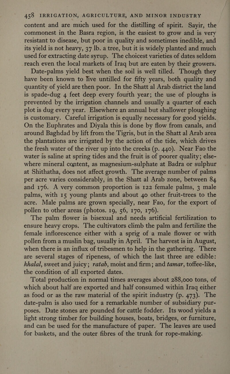 content and are much used for the distilling of spirit. Sayir, the commonest in the Basra region, is the easiest to grow and is very resistant to disease, but poor in quality and sometimes inedible, and its yield is not heavy, 37 lb. a tree, but it is widely planted and much used for extracting date syrup. The choicest varieties of dates seldom reach even the local markets of Iraq but are eaten by their growers. Date-palms yield best when the soil is well tilled. Though they have been known to Tive untilled for fifty years, both quality and quantity of yield are then poor. In the Shatt al Arab district the land is spade-dug 4 feet deep every fourth year; the use of ploughs is prevented by the irrigation channels and usually a quarter of each plot is dug every year. Elsewhere an annual but shallower ploughing is customary. Careful irrigation is equally necessary for good yields. On the Euphrates and Diyala this is done by flow from canals, and around Baghdad by lift from the Tigris, but in the Shatt al Arab area the plantations are irrigated by the action of the tide, which drives the fresh water of the river up into the creeks (p. 440). Near Fao the water is saline at spring tides and the fruit is of poorer quality; else- where mineral content, as magnesium-sulphate at Badra or sulphur at Shithatha, does not affect growth. ‘The average number of palms per acre varies considerably, in the Shatt al Arab zone, between 84 and 176. A very common proportion is 122 female palms, 3 male palms, with 15 young plants and about 40 other fruit-trees to the acre. Male palms are grown specially, near Fao, for the export of pollen to other areas (photos. 19, 56, 170, 176). The palm flower is bisexual and needs artificial fertilization to ensure heavy crops. The cultivators climb the palm and fertilize the female inflorescence either with a sprig of a male flower or with pollen from a muslin bag, usually in April. The harvest is in August, when there is an influx of tribesmen to help in the gathering. There are several stages of ripeness, of which the last three are edible: khalal, sweet and juicy; ratab, moist and firm; and tamar, toffee-like, the condition of all exported dates. Total production in normal times averages about 288,000 tons, of which about half are exported and half consumed within Iraq either as food or as the raw material of the spirit industry (p. 473). The date-palm is also used for a remarkable number of subsidiary pur- poses. Date stones are pounded for cattle fodder. Its wood yields a light strong timber for building houses, boats, bridges, or furniture, and can be used for the manufacture of paper. The leaves are used for baskets, and the outer fibres of the trunk for rope-making.