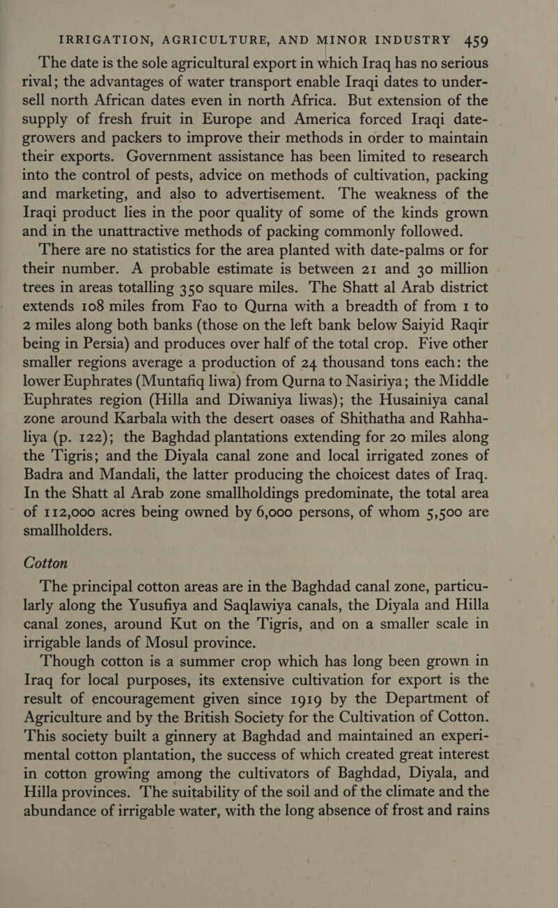 The date is the sole agricultural export in which Iraq has no serious rival; the advantages of water transport enable Iraqi dates to under- sell north African dates even in north Africa. But extension of the supply of fresh fruit in Europe and America forced Iraqi date- | growers and packers to improve their methods in order to maintain their exports. Government assistance has been limited to research into the control of pests, advice on methods of cultivation, packing and marketing, and also to advertisement. The weakness of the Iraqi product lies in the poor quality of some of the kinds grown and in the unattractive methods of packing commonly followed. There are no statistics for the area planted with date-palms or for their number. A probable estimate is between 21 and 30 million trees in areas totalling 350 square miles. The Shatt al Arab district extends 108 miles from Fao to Qurna with a breadth of from 1 to 2, miles along both banks (those on the left bank below Saiyid Ragqir being in Persia) and produces over half of the total crop. Five other smaller regions average a production of 24 thousand tons each: the lower Euphrates (Muntafiq liwa) from Qurna to Nasiriya; the Middle Euphrates region (Hilla and Diwaniya liwas); the Husainiya canal zone around Karbala with the desert oases of Shithatha and Rahha- liya (p. 122); the Baghdad plantations extending for 20 miles along the Tigris; and the Diyala canal zone and local irrigated zones of Badra and Mandali, the latter producing the choicest dates of Iraq. In the Shatt al Arab zone smallholdings predominate, the total area of 112,000 acres being owned by 6,000 persons, of whom 5,500 are smallholders. Cotton The principal cotton areas are in the Baghdad canal zone, particu- larly along the Yusufiya and Saqlawiya canals, the Diyala and Hilla canal zones, around Kut on the Tigris, and on a smaller scale in irrigable lands of Mosul province. Though cotton is a summer crop which has long been grown in Iraq for local purposes, its extensive cultivation for export is the result of encouragement given since 1919 by the Department of Agriculture and by the British Society for the Cultivation of Cotton. This society built a ginnery at Baghdad and maintained an experi- mental cotton plantation, the success of which created great interest in cotton growing among the cultivators of Baghdad, Diyala, and Hilla provinces. The suitability of the soil and of the climate and the abundance of irrigable water, with the long absence of frost and rains