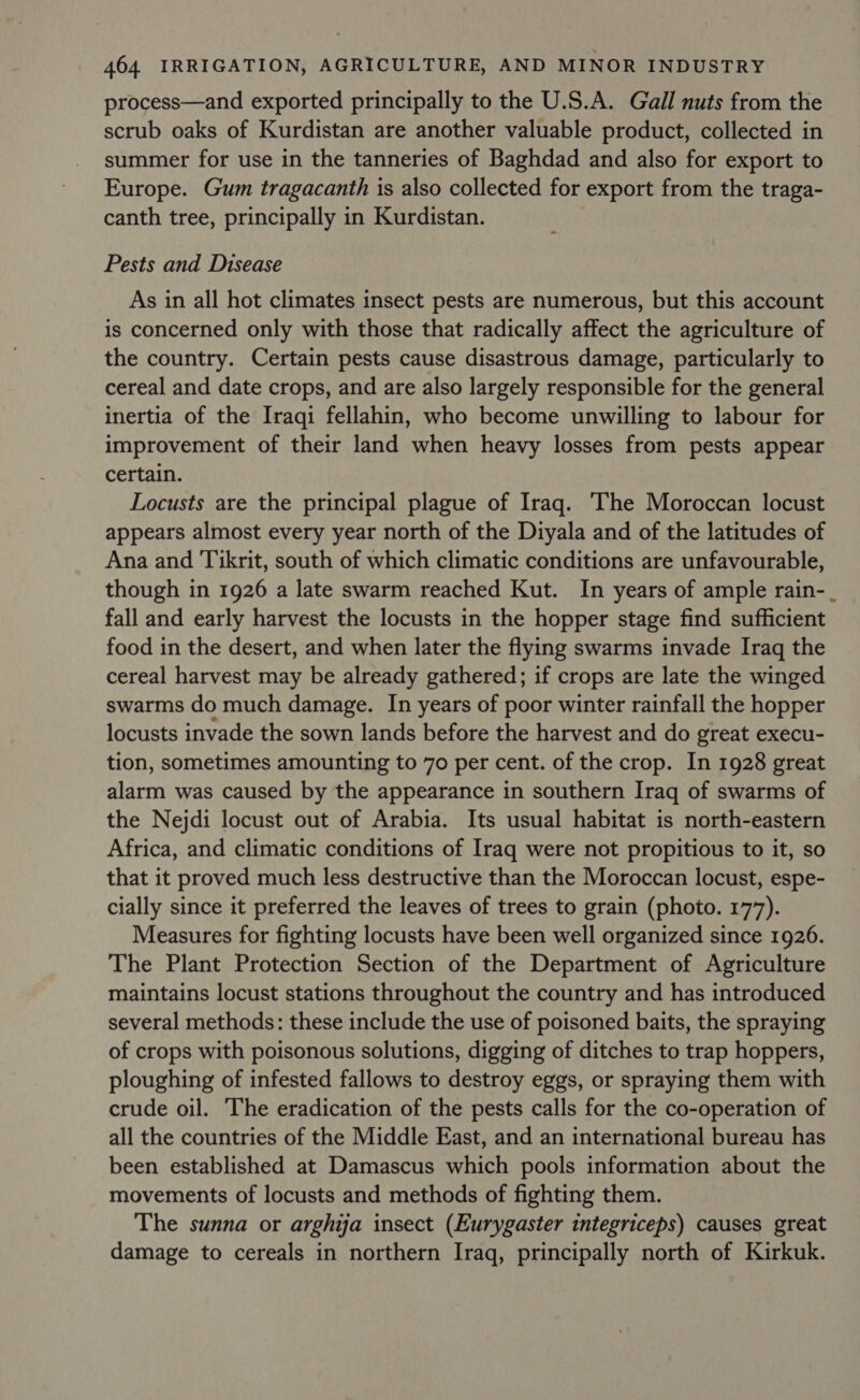 process—and exported principally to the U.S.A. Gall nuts from the scrub oaks of Kurdistan are another valuable product, collected in summer for use in the tanneries of Baghdad and also for export to Europe. Gum tragacanth is also collected for export from the traga- canth tree, principally in Kurdistan. Pests and Disease As in all hot climates insect pests are numerous, but this account is concerned only with those that radically affect the agriculture of the country. Certain pests cause disastrous damage, particularly to cereal and date crops, and are also largely responsible for the general inertia of the Iraqi fellahin, who become unwilling to labour for improvement of their land when heavy losses from pests appear certain. Locusts are the principal plague of Iraq. The Moroccan locust appears almost every year north of the Diyala and of the latitudes of Ana and Tikrit, south of which climatic conditions are unfavourable, though in 1926 a late swarm reached Kut. In years of ample rain-_ fall and early harvest the locusts in the hopper stage find sufficient food in the desert, and when later the flying swarms invade Iraq the cereal harvest may be already gathered; if crops are late the winged swarms do much damage. In years of poor winter rainfall the hopper locusts invade the sown lands before the harvest and do great execu- tion, sometimes amounting to 70 per cent. of the crop. In 1928 great alarm was caused by the appearance in southern Iraq of swarms of the Nejdi locust out of Arabia. Its usual habitat is north-eastern Africa, and climatic conditions of Iraq were not propitious to it, so that it proved much less destructive than the Moroccan locust, espe- cially since it preferred the leaves of trees to grain (photo. 177). Measures for fighting locusts have been well organized since 1926. The Plant Protection Section of the Department of Agriculture maintains locust stations throughout the country and has introduced several methods: these include the use of poisoned baits, the spraying of crops with poisonous solutions, digging of ditches to trap hoppers, ploughing of infested fallows to destroy eggs, or spraying them with crude oil. The eradication of the pests calls for the co-operation of all the countries of the Middle East, and an international bureau has been established at Damascus which pools information about the movements of locusts and methods of fighting them. The sunna or arghija insect (Eurygaster integriceps) causes great damage to cereals in northern Iraq, principally north of Kirkuk.