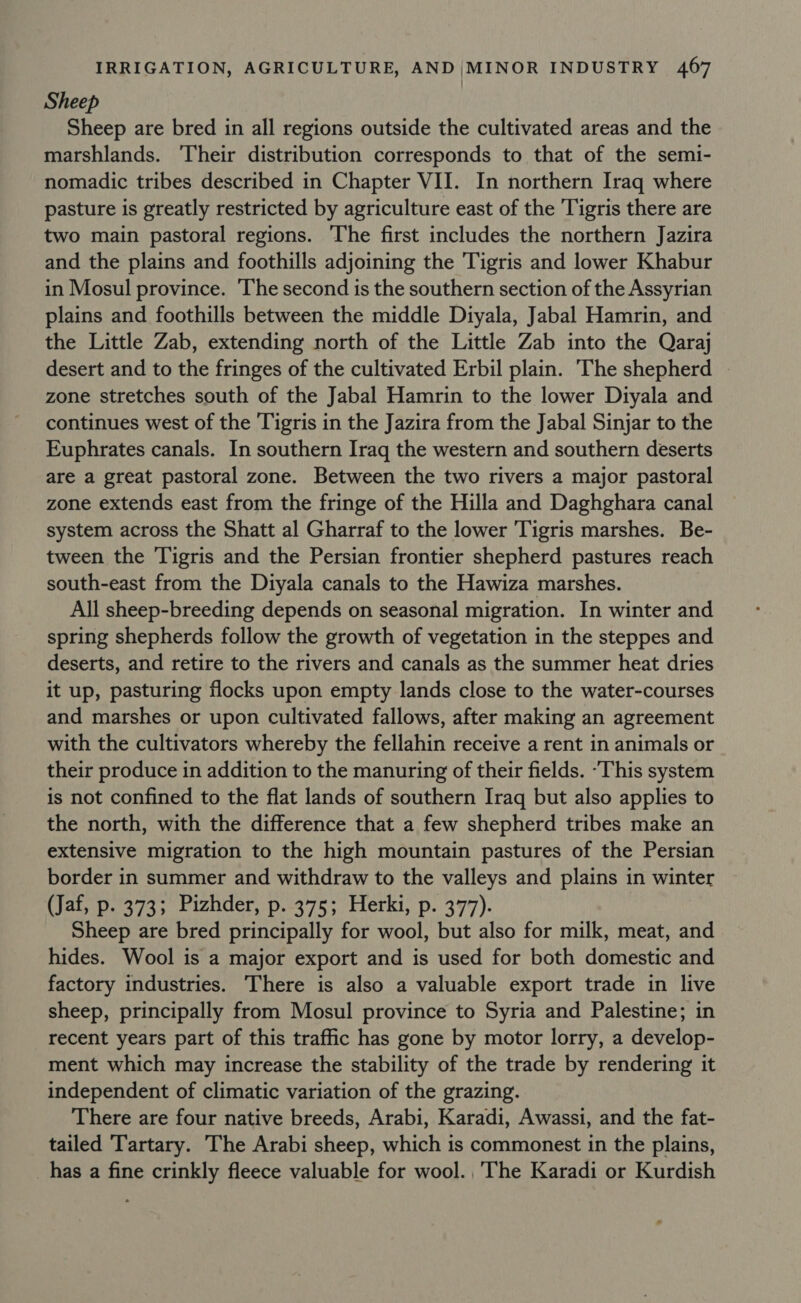 Sheep Sheep are bred in all regions outside the cultivated areas and the marshlands. Their distribution corresponds to that of the semi- nomadic tribes described in Chapter VII. In northern Iraq where pasture is greatly restricted by agriculture east of the Tigris there are two main pastoral regions. The first includes the northern Jazira and the plains and foothills adjoining the Tigris and lower Khabur in Mosul province. The second is the southern section of the Assyrian plains and foothills between the middle Diyala, Jabal Hamrin, and the Little Zab, extending north of the Little Zab into the Qaraj desert and to the fringes of the cultivated Erbil plain. The shepherd zone stretches south of the Jabal Hamrin to the lower Diyala and continues west of the Tigris in the Jazira from the Jabal Sinjar to the Euphrates canals. In southern Iraq the western and southern deserts are a great pastoral zone. Between the two rivers a major pastoral zone extends east from the fringe of the Hilla and Daghghara canal system across the Shatt al Gharraf to the lower Tigris marshes. Be- tween the Tigris and the Persian frontier shepherd pastures reach south-east from the Diyala canals to the Hawiza marshes. All sheep-breeding depends on seasonal migration. In winter and spring shepherds follow the growth of vegetation in the steppes and deserts, and retire to the rivers and canals as the summer heat dries it up, pasturing flocks upon empty lands close to the water-courses and marshes or upon cultivated fallows, after making an agreement with the cultivators whereby the fellahin receive a rent in animals or their produce in addition to the manuring of their fields. -This system is not confined to the flat lands of southern Iraq but also applies to the north, with the difference that a few shepherd tribes make an extensive migration to the high mountain pastures of the Persian border in summer and withdraw to the valleys and plains in winter (Jaf, p. 373; Pizhder, p. 375; Herki, p. 377). Sheep are bred principally for wool, but also for milk, meat, and hides. Wool is a major export and is used for both domestic and factory industries. There is also a valuable export trade in live sheep, principally from Mosul province to Syria and Palestine; in recent years part of this traffic has gone by motor lorry, a develop- ment which may increase the stability of the trade by rendering it independent of climatic variation of the grazing. There are four native breeds, Arabi, Karadi, Awassi, and the fat- tailed Tartary. The Arabi sheep, which is commonest in the plains, _has a fine crinkly fleece valuable for wool. ,'The Karadi or Kurdish