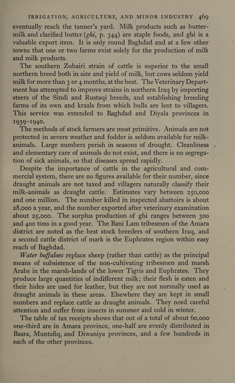 / eventually reach the tanner’s yard. Milk products such as butter- milk and clarified butter (ghz, p. 344) are staple foods, and ghi is a valuable export item. It is only round Baghdad and at a few other towns that one or two farms exist solely for the production of milk and milk products. The southern Zubairi strain of cattle is superior to the small northern breed both in size and yield of milk, but cows seldom yield milk for more than 3 or 4 months, at the best. The Veterinary Depart- ment has attempted to improve strains in northern Iraq by importing steers of the Sindi and Rustaqi breeds, and establishing breeding farms of its own and kraals from which bulls are lent to villagers. This service was extended to Baghdad and Diyala provinces in $9397-1940- The methods of stock farmers are most primitive. Animals are not protected in severe weather and fodder is seldom available for milk- animals. Large numbers perish in seasons of drought. Cleanliness and elementary care of animals do not exist, and there is no segrega- tion of sick animals, so that diseases spread rapidly. Despite the importance of cattle in the agricultural and com- mercial system, there are no figures available for their number, since draught animals are not taxed and villagers naturally classify their milk-animals as draught cattle. Estimates vary between 250,000 and one million. ‘The number killed in inspected abattoirs is about 28,000 a year, and the number exported after veterinary examination about 25,000. The surplus production of ghi ranges between 300 and 400 tons in a good year. The Bani Lam tribesmen of the Amara district are noted as the best stock breeders of southern Iraq, and a second cattle district of mark is the Euphrates region within easy reach of Baghdad. Water buffaloes replace sheep (rather than cattle) as the principal means of subsistence of the non-cultivating tribesmen and marsh Arabs in the marsh-lands of the lower Tigris and Euphrates. They produce large quantities of indifferent milk; their flesh is eaten and their hides are used for leather, but they are not normally used as draught animals in these areas. Elsewhere they are kept in small numbers and replace cattle as draught animals. ‘They need careful attention and suffer from insects in summer and cold in winter. The table of tax receipts shows that out of a total of about 60,000 one-third are-in Amara province, one-half are evenly distributed in Basra, Muntafiq, and Diwaniya provinces, and a few hundreds in each of the other provinces.