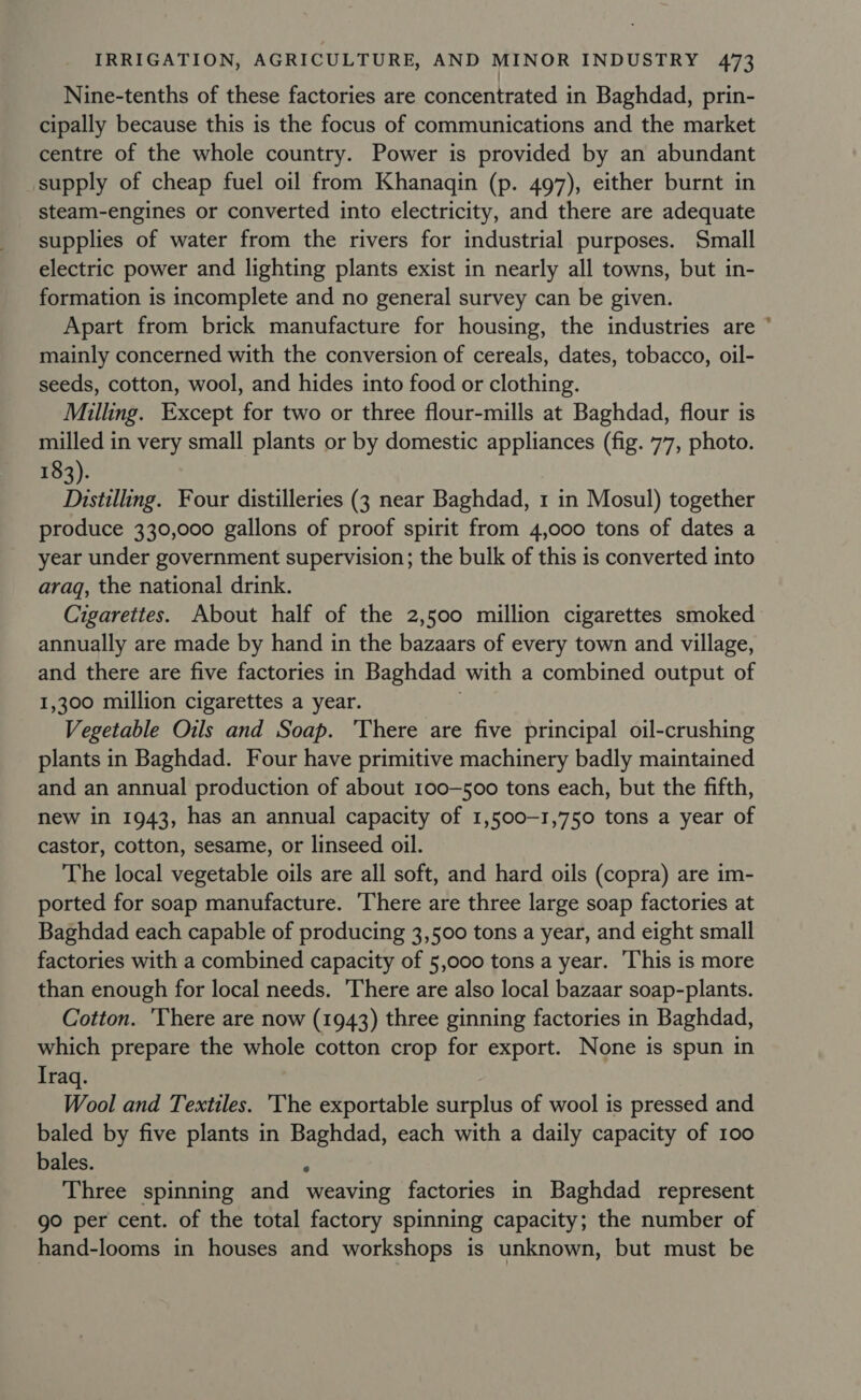 Nine-tenths of these factories are concentrated in Baghdad, prin- cipally because this is the focus of communications and the market centre of the whole country. Power is provided by an abundant supply of cheap fuel oil from Khanaqin (p. 497), either burnt in steam-engines or converted into electricity, and there are adequate supplies of water from the rivers for industrial purposes. Small electric power and lighting plants exist in nearly all towns, but in- formation is incomplete and no general survey can be given. Apart from brick manufacture for housing, the industries are ° mainly concerned with the conversion of cereals, dates, tobacco, oil- seeds, cotton, wool, and hides into food or clothing. Milling. Except for two or three flour-mills at Baghdad, flour is milled in very small plants or by domestic appliances (fig. 77, photo. 183). Distilling. Four distilleries (3 near Baghdad, 1 in Mosul) together produce 330,000 gallons of proof spirit from 4,000 tons of dates a year under government supervision; the bulk of this is converted into araq, the national drink. Cigarettes. About half of the 2,500 million cigarettes smoked annually are made by hand in the bazaars of every town and village, and there are five factories in Baghdad with a combined output of 1,300 million cigarettes a year. Vegetable Oils and Soap. ‘There are five principal oil-crushing plants in Baghdad. Four have primitive machinery badly maintained and an annual production of about 100-500 tons each, but the fifth, new in 1943, has an annual capacity of 1,500-1,750 tons a year of castor, cotton, sesame, or linseed oil. The local vegetable oils are all soft, and hard oils (copra) are im- ported for soap manufacture. There are three large soap factories at Baghdad each capable of producing 3,500 tons a year, and eight small factories with a combined capacity of 5,000 tons a year. ‘This is more than enough for local needs. ‘There are also local bazaar soap-plants. Cotton. ‘There are now (1943) three ginning factories in Baghdad, which prepare the whole cotton crop for export. None is spun in Iraq. Wool and Textiles. 'The exportable surplus of wool is pressed and baled by five plants in Baghdad, each with a daily capacity of 100 bales. z Three spinning and weaving factories in Baghdad represent go per cent. of the total factory spinning capacity; the number of hand-looms in houses and workshops is unknown, but must be