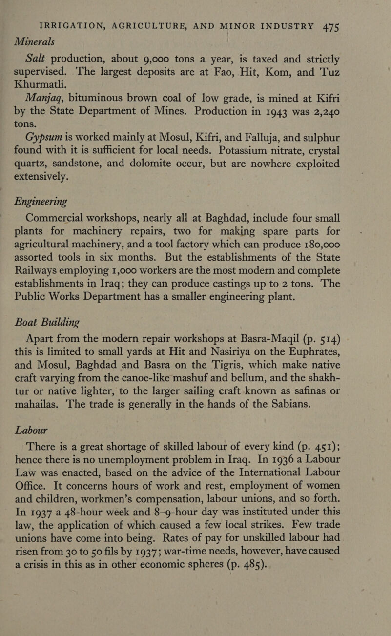 | Minerals Salt production, about 9,000 tons a year, is taxed and strictly supervised. ‘The largest deposits are at Fao, Hit, Kom, and Tuz Khurmatli. Manjaq, bituminous brown coal of low grade, is mined at Kifri by the State Department of Mines. Production in 1943 was 2,240 tons. Gypsum is worked mainly at Mosul, Kifri, and Falluja, and sulphur found with it is sufficient for local needs. Potassium nitrate, crystal quartz, sandstone, and dolomite occur, but are nowhere exploited extensively. Engineering Commercial workshops, nearly all at Baghdad, include four small plants for machinery repairs, two for making spare parts for agricultural machinery, and a tool factory which can produce 180,000 assorted tools in six months. But the establishments of the State Railways employing 1,000 workers are the most modern and complete establishments in Iraq; they can produce castings up to 2 tons. The Public Works Department has a smaller engineering plant. Boat Building Apart from the modern repair workshops at Basra-Maqil (p. 514) this is limited to small yards at Hit and Nasiriya on the Euphrates, and Mosul, Baghdad and Basra on the ‘Tigris, which make native craft varying from the canoe-like mashuf and bellum, and the shakh- tur or native lighter, to the larger sailing craft known as safinas or mahailas. The trade is generally in the hands of the Sabians. Labour There is a great shortage of skilled labour of every kind (p. 451); hence there is no unemployment problem in Iraq. In 1936 a Labour Law was enacted, based on the advice of the International Labour Office. It concerns hours of work and rest, employment of women and children, workmen’s compensation, labour unions, and so forth. In 1937 a 48-hour week and 8-g-hour day was instituted under this law, the application of which caused a few local strikes. Few trade unions have come into being. Rates of pay for unskilled labour had risen from 30 to 50 fils by 1937; war-time needs, however, have caused a crisis in this as in other economic spheres (p. 485).