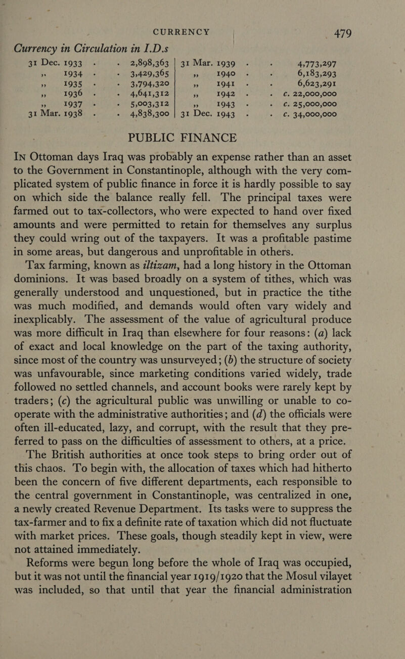 Currency in Circulation in I.D.s 31 Dec. 1933 - - 2,898,363 | 31 Mar. 1939 . . 457735297 Peg hee ar - 35429,365 » . 1940 . . 6,183,293 TREE LR ee - 3,794,320 pt ROSE. oe . 6,623,291 Pa 1936. - 4,641,312 Be 1942 . + €. 22,000,000 : 10371 + 5,003,312 4: 1943 - - €. 25,000,000 31 Mar. 1938 . - 4,838,300 | 31 Dec. 1943 . + €. 34,000,000 PUBLIC FINANCE In Ottoman days Iraq was probably an expense rather than an asset to the Government in Constantinople, although with the very com- plicated system of public finance in force it is hardly possible to say on which side the balance really fell. The principal taxes were farmed out to tax-collectors, who were expected to hand over fixed amounts and were permitted to retain for themselves any surplus they could wring out of the taxpayers. It was a profitable pastime in some areas, but dangerous and unprofitable in others. Tax farming, known as iltizam, had a long history in the Ottoman dominions. It was based broadly on a system of tithes, which was generally understood and unquestioned, but in practice the tithe was much modified, and demands would often vary widely and inexplicably. ‘The assessment of the value of agricultural produce was more difficult in Iraq than elsewhere for four reasons: (a) lack of exact and local knowledge on the part of the taxing authority, since most of the country was unsurveyed; (5) the structure of society was unfavourable, since marketing conditions varied widely, trade followed no settled channels, and account books were rarely kept by traders; (c) the agricultural public was unwilling or unable to co- operate with the administrative authorities; and (d) the officials were often ill-educated, lazy, and corrupt, with the result that they pre- ferred to pass on the difficulties of assessment to others, at a price. The British authorities at once took steps to bring order out of this chaos. ‘To begin with, the allocation of taxes which had hitherto been the concern of five different departments, each responsible to the central government in Constantinople, was centralized in one, a newly created Revenue Department. Its tasks were to suppress the tax-farmer and to fix a definite rate of taxation which did not fluctuate with market prices. These goals, though steadily kept in view, were not attained immediately. Reforms were begun long before the whole of Iraq was occupied, but it was not until the financial year 1919/1920 that the Mosul vilayet was included, so that until that year the financial administration
