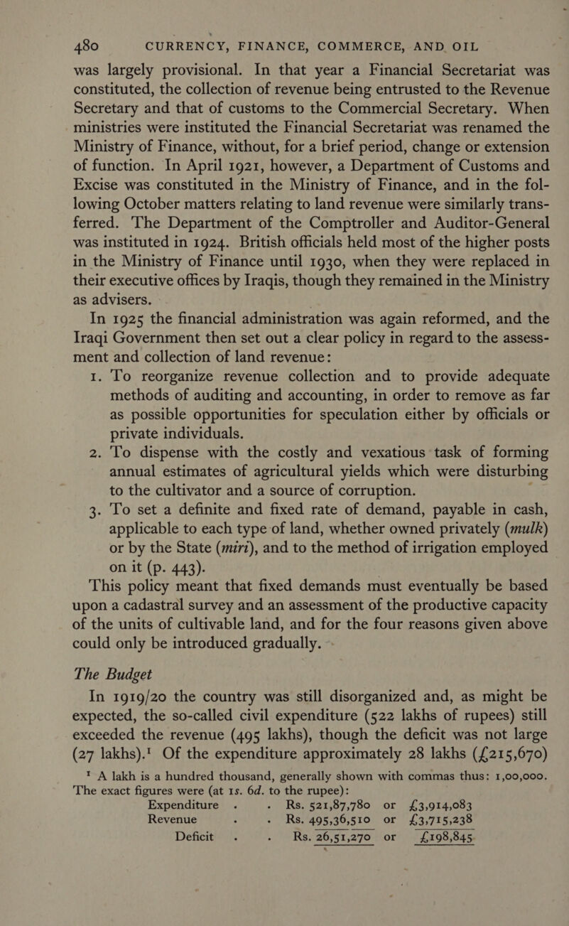 was largely provisional. In that year a Financial Secretariat was constituted, the collection of revenue being entrusted to the Revenue Secretary and that of customs to the Commercial Secretary. When ministries were instituted the Financial Secretariat was renamed the Ministry of Finance, without, for a brief period, change or extension of function. In April 1921, however, a Department of Customs and Excise was constituted in the Ministry of Finance, and in the fol- lowing October matters relating to land revenue were similarly trans- ferred. ‘The Department of the Comptroller and Auditor-General was instituted in 1924. British officials held most of the higher posts in the Ministry of Finance until 1930, when they were replaced in their executive offices by Iraqis, though they remained in the Ministry as advisers. | In 1925 the financial administration was again reformed, and the Iraqi Government then set out a clear policy in regard to the assess- ment and collection of land revenue: 1. To reorganize revenue collection and to provide adequate methods of auditing and accounting, in order to remove as far as possible opportunities for speculation either by officials or private individuals. 2. To dispense with the costly and vexatious task of forming annual estimates of agricultural yields which were disturbing to the cultivator and a source of corruption. 3. To set a definite and fixed rate of demand, payable in cash, applicable to each type of land, whether owned privately (mulk) or by the State (mzrz), and to the method of irrigation employed on it (p. 443). This policy meant that fixed demands must eventually be based upon a cadastral survey and an assessment of the productive capacity of the units of cultivable land, and for the four reasons given above could only be introduced gradually. The Budget In 1919/20 the country was still disorganized and, as might be expected, the so-called civil expenditure (522 lakhs of rupees) still exceeded the revenue (495 lakhs), though the deficit was not large (27 lakhs).1 Of the expenditure approximately 28 lakhs (£215,670) t A lakh is a hundred thousand, generally shown with commas thus: 1,00,000. The exact figures were (at 1s. 6d. to the rupee): Expenditure . - Rs. 521,87,780 or £3,914,083 Revenue 5 : Rs.‘495,36,510: or £3,735,238 Deficit . &gt; RS. 26,51,2'70 +or £198,845 