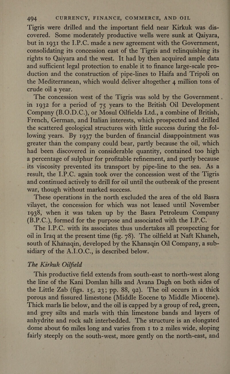 Tigris were drilled and the important field near Kirkuk was dis- covered. Some moderately productive wells were sunk at Qaiyara, but in 1931 the I.P.C. made a new agreement with the Government, consolidating its concession east of the Tigris and relinquishing its rights to Qaiyara and the west. It had by then acquired ample data and sufficient legal protection to enable it to finance large-scale pro- duction and the construction of pipe-lines to Haifa and Tripoli on the Mediterranean, which would deliver altogether 4 million tons of | crude oil a year. The concession west of the Tigris was sold by the Government . in 1932 for a period of 75 years to the British Oil Development Company (B.O.D.C.), or Mosul Oilfields Ltd., a combine of British, French, German, and Italian interests, which prospected and drilled the scattered geological structures with little success during the fol- lowing years. By 1937 the burden of financial disappointment was greater than the company could bear, partly because the oil, which had been discovered in considerable quantity, contained too high a percentage of sulphur for profitable refinement, and partly because its viscosity prevented its transport by pipe-line to the sea. As a result, the I.P.C. again took over the concession west of the ‘Tigris and continued actively to drill for oil until the outbreak of the present war, though without marked success. These operations in the north excluded the area of the old Basra vilayet, the concession for which was not leased until November 1938, when it was taken up by the Basra Petroleum Company (B.P.C.), formed for the purpose and associated with the I.P.C. The I.P.C. with its associates thus undertakes all prospecting for oil in Iraq at the present time (fig. 78). The oilfield at Naft Khaneh, south of Khanaqin, developed by the Khanaqin Oil Company, a sub- sidiary of the A.I.0.C., is described below. The Kirkuk Oilfield This productive field extends from south-east to north-west along the line of the Kani Domlan hills and Avana Dagh on both sides of the Little Zab (figs. 15, 23; pp. 88, 92). The oil occurs in a thick porous and fissured limestone (Middle Eocene to Middle Miocene). Thick marls lie below, and the oil is capped by a group of red, green, and grey silts and marls with thin limestone bands and layers of anhydrite and rock salt interbedded. The structure is an elongated dome about 60 miles long and varies from 1 to 2 miles wide, sloping fairly steeply on the south-west, more gently on the north-east, and