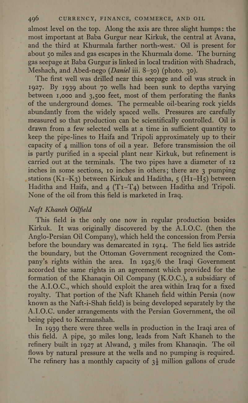 almost level on the top. Along the axis are three slight humps: the most important at Baba Gurgur near Kirkuk, the central at Avana, and the third at Khurmala farther north-west. Oil is present for about 50 miles and gas escapes in the Khurmala dome. The burning gas seepage at Baba Gurgur is linked in local tradition with Shadrach, Meshach, and Abed-nego (Daniel iii. 8-30) (photo. 30). The first well was drilled near this seepage and oil was struck in 1927. By 1939 about 70 wells had been sunk to depths varying between 1,000 and 3,500 feet, most of them perforating the flanks of the underground domes. The permeable oil-bearing rock yields abundantly from the widely spaced wells. Pressures are carefully measured so that production can be scientifically controlled. Oil is drawn from a few selected wells at a time in sufficient quantity to keep the pipe-lines to Haifa and Tripoli approximately up to their capacity of 4 million tons of oil a year. Before transmission the oil is partly purified in a special plant near Kirkuk, but refinement is carried out at the terminals. The two pipes have a diameter of 12 inches in some sections, 10 inches in others; there are 3 pumping _ Stations (K1-K3) between Kirkuk and Haditha, 5 (H1—H5) between Haditha and Haifa, and 4 (T1-T4) between Haditha and Tripoli. None of the oil from this field is marketed in Iraq. Naft Khaneh Oilfield This field is the only one now in regular production besides Kirkuk. It was originally discovered by the A.1.0.C. (then the Anglo-Persian Oil Company), which held the concession from Persia before the boundary was demarcated in 1914. ‘The field lies astride the boundary, but the Ottoman Government recognized the Com- pany’s rights within the area. In 1925/6 the Iraqi Government accorded the same rights in an agreement which provided for the formation of the Khanaqin Oil Company (K.O.C.), a subsidiary of the A.I.0.C., which should exploit the area within Iraq for a fixed royalty. That portion of the Naft Khaneh field within Persia (now known as the Naft-i-Shah field) is being developed separately by the A.1.0.C. under arrangements with the Persian Government, the oil being piped to Kermanshah. In 1939 there were three wells in production in the Iraqi area of this field. A pipe, 30 miles long, leads from Naft Khaneh to the refinery built in 1927 at Alwand, 3 miles from Khanaqin. The oil flows by natural pressure at the wells and no pumping is required. The refinery has a monthly capacity of 34 million gallons of crude
