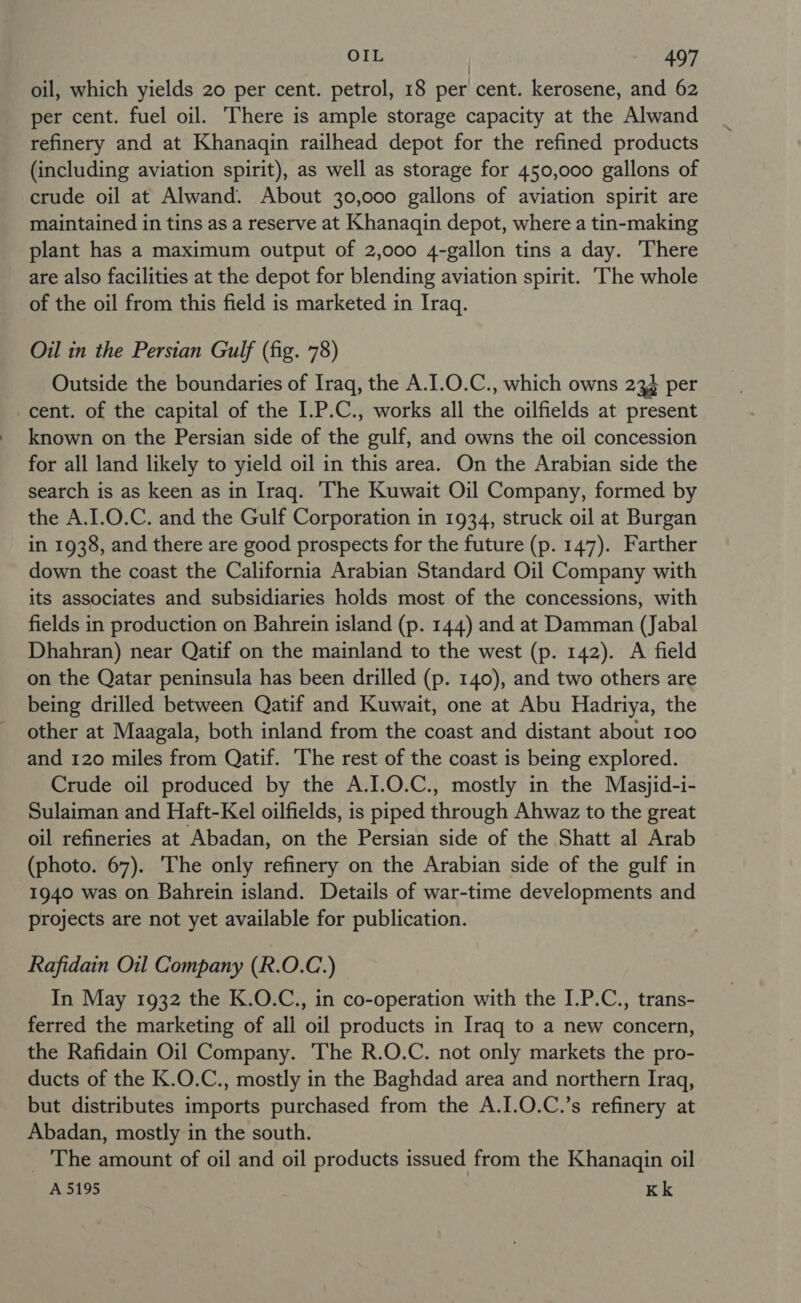 oil, which yields 20 per cent. petrol, 18 per cent. kerosene, and 62 per cent. fuel oil. There is ample storage capacity at the Alwand refinery and at Khanaqin railhead depot for the refined products (including aviation spirit), as well as storage for 450,000 gallons of crude oil at Alwand. About 30,000 gallons of aviation spirit are maintained in tins as a reserve at Khanaqin depot, where a tin-making plant has a maximum output of 2,000 4-gallon tins a day. There are also facilities at the depot for blending aviation spirit. The whole of the oil from this field is marketed in Iraq. Oil in the Persian Gulf (fig. 78) Outside the boundaries of Iraq, the A.I.0.C., which owns 234 per cent. of the capital of the I.P.C., works all the oilfields at present known on the Persian side of the gulf, and owns the oil concession for all land likely to yield oil in this area. On the Arabian side the search is as keen as in Iraq. The Kuwait Oil Company, formed by the A.I.0.C. and the Gulf Corporation in 1934, struck oil at Burgan in 1938, and there are good prospects for the future (p. 147). Farther down the coast the California Arabian Standard Oil Company with its associates and subsidiaries holds most of the concessions, with fields in production on Bahrein island (p. 144) and at Damman (Jabal Dhahran) near Qatif on the mainland to the west (p. 142). A field on the Qatar peninsula has been drilled (p. 140), and two others are being drilled between Qatif and Kuwait, one at Abu Hadriya, the other at Maagala, both inland from the coast and distant about 100 and 120 miles from Qatif. The rest of the coast is being explored. Crude oil produced by the A.I.O.C., mostly in the Masjid-i- Sulaiman and Haft-Kel oilfields, is piped through Ahwaz to the great oil refineries at Abadan, on the Persian side of the Shatt al Arab (photo. 67). ‘The only refinery on the Arabian side of the gulf in 1940 was on Bahrein island. Details of war-time developments and projects are not yet available for publication. Rafidain Oil Company (R.O.C.) In May 1932 the K.O.C., in co-operation with the I.P.C., trans- ferred the marketing of all oil products in Iraq to a new concern, the Rafidain Oil Company. The R.O.C. not only markets the pro- ducts of the K.O.C., mostly in the Baghdad area and northern Iraq, but distributes imports purchased from the A.I.O.C.’s refinery at Abadan, mostly in the south. _ The amount of oil and oil products issued from the Khanaqin oil A 5195 Kk