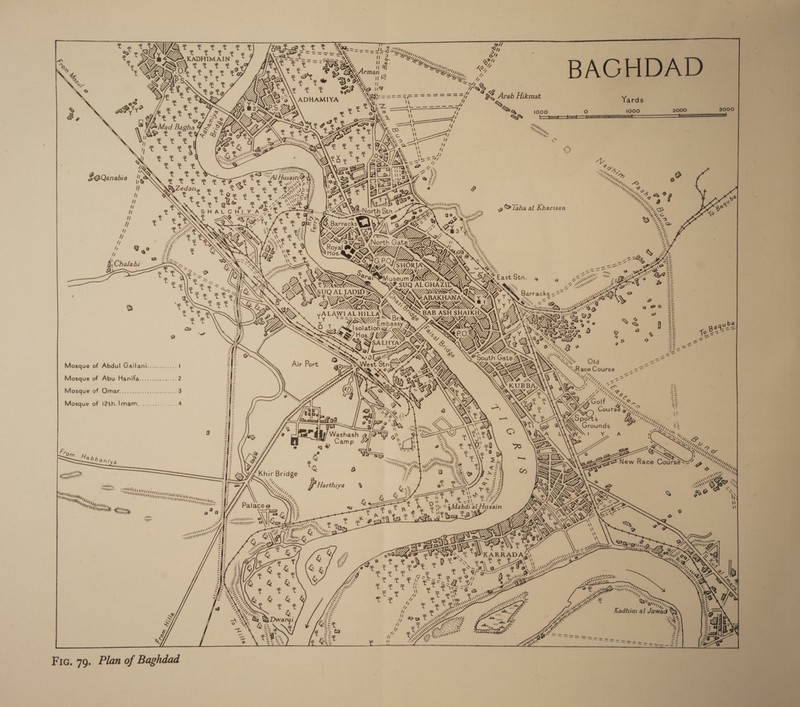            nT] Su ~~ A \ ig : (o] \ Ne x GB Arab Hikmat k a Yards z g&amp; i000 O° 1000 2000 3000 ¢ : Rok 7) ny, We &gt;My iv ESA Husain S¥ Wie 2 Te ‘sae 2 Ga t “Al Husain a we OAGre % 3: “nly, 2 2) whore EES B a Wnfay, a Ne a a 2 ZF y's        qor°s i Od 3 AAR bz, ‘ CA = N LAS Sewers go Taha al Kharisan “Yuga D he seee \ orth Stn 2 iss Ce ae 2 Ss wns 4G “4 * F, “taih* \ rd BS c ot — 2 ck ee ee 26 Oe t ta \7 at - 4, 77 &gt; ee ee tt, i STAG North GateZ7ZA@Q ey: A Ze o Co LEG a . ee ZS TQ \ Royal &amp; ve €l Rass SND y) Ree ‘ Y ae el &lt;) Q GX §, eee im Gye AN 4 iP ae we = AN YY NN r    Kon   reeseuy eye Wenriany   Saray j Oo “! Saaee SSU ALCHAZISG|     SUQ ALJADID ZR SQL&gt;,     TT RUURORRGORORLS                      @ ADE Gage, hax o Q ZU COUN “ 2 a ae yA LAWIAL HILLA Uf ' Bay Oe eo Ze i ms PM mpassy Fa GiR aX? &gt;» ®3 q Ze yba O am ie UR SG ce? Ye 25 5 Bee= Hos.7 MS rn 25 eer = VN ee 2 8 ee a/b 322° 0 DPD V7 Pe    Mosque of Abdul Gailani............ y Mosque of Abu Hanifa............... 2       Vtntteys Mosque of Omar of. ..5. 6. .ccei ese. 3 Vidi “AMEE UATE VL UL tte  Mosque of !2th.]mam................ s (Ueda teats Mtpdoay — — —— MOUTON Eene SUVA ted                    vogyee  a = o. = \\ =| \\ Fro = = om = ab , =|] sap Wy ba Miya = ments Hy, doin = My i} Sy, Is WMity ut =| = s we RY ask = == Fyqnyys = =F hs, MUM : = 62% M4 MN Mian zfiz =z \ mighty Pegs, 3 i= o Jv¥= Nhe “ My, “4d, ‘ Nt) ‘hy, = = es a 7 My fib istia, i WY corr 25 % a t t r ate a4 Aahdi al ‘ E- a alc Winn Militle 2 a a i SE F iN 9 R R + 6 (a \a4 aa S AMM &amp; 22 ont 2 SATUS TCO O DL aa) ty,” t ae = Daw 4%y é = NAY. @ 5 &amp; nw Z &gt; Atlin. f tine ATT        CORE R ERT}   Seeaebbi gaa Sate eervevtrcevege   vonpaebbag Ceiguavunions          Jz es . i =f- My Me a 3 &amp; Bs Myla, ll “0. y Rain age 3:0 4 ras Wy ha, = | sa x ; ty Be Kadhim al Jawad y 25 JAS fs x tN] re oe. eae ee Pe SS I } i I | I nT I il fy ! ! ] Ly 1 ! ! G Fic. 79. Plan of Baghdad 