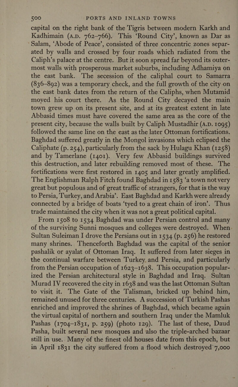 capital on the right bank of the Tigris between modern Karkh and Kadhimain (A.D. 762~—766). This ‘Round City’, known as Dar as Salam, ‘Abode of Peace’, consisted of three concentric zones separ- ated by walls and crossed by four roads which radiated from the Caliph’s palace at the centre. But it soon spread far beyond its outer- most walls with prosperous market suburbs, including Adhamiya on the east bank. The secession of the caliphal court to Samarra (836-892) was a temporary check, and the full growth of the city on the east bank dates from the return of the Caliphs, when Mutamid moyed his court there. As the Round City decayed the main town grew up on its present site, and at its greatest extent in late Abbasid times must have covered the same area as the core of the present city, because the walls built by Caliph Mustadhir (A.D. 1095) followed the same line on the east as the later Ottoman fortifications. Baghdad suffered greatly in the Mongol invasions which eclipsed the Caliphate (p. 254), particularly from the sack by Hulagu Khan (1258) and by Tamerlane (1401). Very few Abbasid buildings survived this destruction, and later rebuilding removed most of these. The | fortifications were first restored in 1405 and later greatly amplified. The Englishman Ralph Fitch found Baghdad in 1583 ‘a town not very great but populous and of great traffic of strangers, for that is the way to Persia, Turkey, and Arabia’. East Baghdad and Karkh were already connected by a bridge of boats ‘tyed to a great chain of iron’. Thus trade maintained the city when it was not a great political capital. From 1508 to 1534 Baghdad was under Persian control and many of the surviving Sunni mosques and colleges were destroyed. When. Sultan Suleiman I drove the Persians out in 1534 (p. 256) he restored many shrines. ‘Thenceforth Baghdad was the capital of the senior pashalik or ayalat of Ottoman Iraq. It suffered from later sieges in the continual warfare between Turkey. and Persia, and particularly from the Persian occupation of 1623-1638. This occupation popular- ized the Persian architectural style in Baghdad and Iraq. Sultan Murad IV recovered the city in 1638 and was the last Ottoman Sultan to visit it. The Gate of the Talisman, bricked up behind him, remained unused for three centuries. A succession of Turkish Pashas enriched and improved the shrines of Baghdad, which became again the virtual capital of northern and southern Iraq under the Mamluk Pashas (1704-1831, p. 259) (photo 129). The last of these, Daud Pasha, built several new mosques and also the triple-arched bazaar still in use.. Many of the finest old houses date from this epoch, but in April 1831 the city suffered from a flood which destroyed 7,000