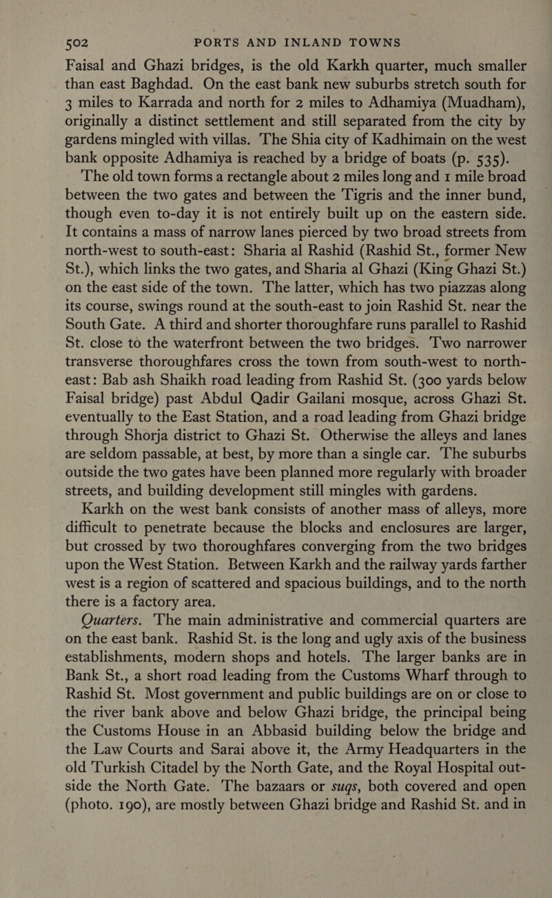 Faisal and Ghazi bridges, is the old Karkh quarter, much smaller than east Baghdad. On the east bank new suburbs stretch south for 3 miles to Karrada and north for 2 miles to Adhamiya (Muadham), originally a distinct settlement and still separated from the city by gardens mingled with villas. The Shia city of Kadhimain on the west bank opposite Adhamiya is reached by a bridge of boats (p. 535). The old town forms a rectangle about 2 miles long and 1 mile broad between the two gates and between the Tigris and the inner bund, though even to-day it is not entirely built up on the eastern side. It contains a mass of narrow lanes pierced by two broad streets from north-west to south-east: Sharia al Rashid (Rashid St., former New St.), which links the two gates, and Sharia al Ghazi (King Ghazi St.) on the east side of the town. The latter, which has two piazzas along its course, swings round at the south-east to join Rashid St. near the South Gate. A third and shorter thoroughfare runs parallel to Rashid St. close to the waterfront between the two bridges. ‘Two narrower transverse thoroughfares cross the town from south-west to north- east: Bab ash Shaikh road leading from Rashid St. (300 yards below Faisal bridge) past Abdul Qadir Gailani mosque, across Ghazi St. eventually to the East Station, and a road leading from Ghazi bridge through Shorja district to Ghazi St. Otherwise the alleys and lanes are seldom passable, at best, by more than a single car. ‘The suburbs outside the two gates have been planned more regularly with broader streets, and building development still mingles with gardens. Karkh on the west bank consists of another mass of alleys, more difficult to penetrate because the blocks and enclosures are larger, but crossed by two thoroughfares converging from the two bridges upon the West Station. Between Karkh and the railway yards farther west is a region of scattered and spacious buildings, and to the north there is a factory area. Quarters. ‘The main administrative and commercial quarters are on the east bank. Rashid St. is the long and ugly axis of the business establishments, modern shops and hotels. The larger banks are in Bank St., a short road leading from the Customs Wharf through to Rashid St. Most government and public buildings are on or close to the river bank above and below Ghazi bridge, the principal being the Customs House in an Abbasid building below the bridge and the Law Courts and Sarai above it, the Army Headquarters in the old ‘Turkish Citadel by the North Gate, and the Royal Hospital out- side the North Gate. The bazaars or sugs, both covered and open (photo. 190), are mostly between Ghazi bridge and Rashid St. and in