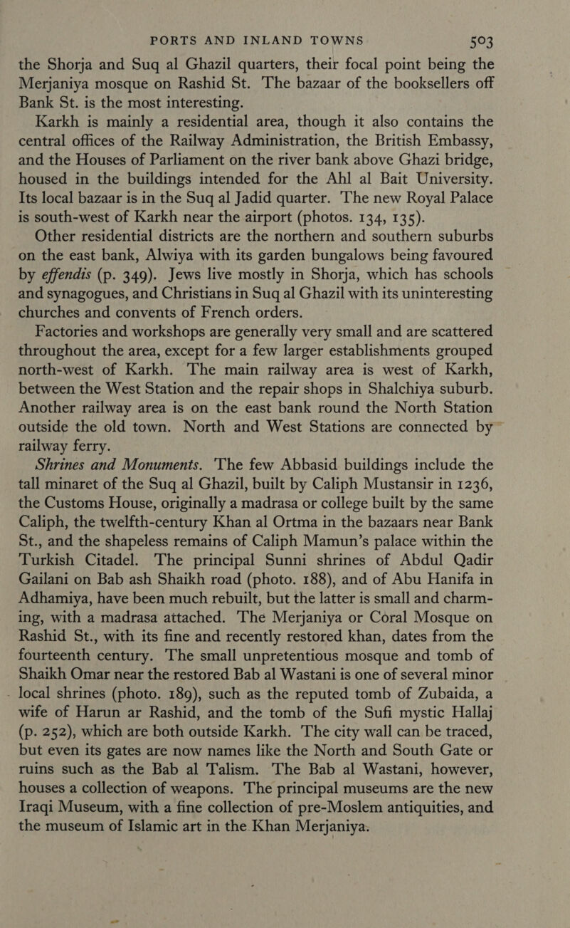 the Shorja and Sug al Ghazil quarters, their focal point being the Merjaniya mosque on Rashid St. The bazaar of the booksellers off Bank St. is the most interesting. Karkh is mainly a residential area, though it also contains the central offices of the Railway Administration, the British Embassy, and the Houses of Parliament on the river bank above Ghazi bridge, housed in the buildings intended for the Ahl al Bait University. Its local bazaar is in the Suq al Jadid quarter. ‘he new Royal Palace is south-west of Karkh near the airport (photos. 134, 135). Other residential districts are the northern and southern suburbs on the east bank, Alwiya with its garden bungalows being favoured by effendis (p. 349). Jews live mostly in Shorja, which has schools and synagogues, and Christians in Suq al Ghazil with its uninteresting churches and convents of French orders. Factories and workshops are generally very small and are scattered throughout the area, except for a few larger establishments grouped north-west of Karkh. The main railway area is west of Karkh, between the West Station and the repair shops in Shalchiya suburb. Another railway area is on the east bank round the North Station outside the old town. North and West Stations are connected by railway ferry. Shrines and Monuments. 'The few Abbasid buildings include the tall minaret of the Sug al Ghazil, built by Caliph Mustansir in 1236, the Customs House, originally a madrasa or college built by the same Caliph, the twelfth-century Khan al Ortma in the bazaars near Bank St., and the shapeless remains of Caliph Mamun’s palace within the Turkish Citadel. The principal Sunni shrines of Abdul Qadir Gailani on Bab ash Shaikh road (photo. 188), and of Abu Hanifa in Adhamiya, have been much rebuilt, but the latter is small and charm- ing, with a madrasa attached. The Merjaniya or Coral Mosque on Rashid St., with its fine and recently restored khan, dates from the fourteenth century. The small unpretentious mosque and tomb of Shaikh Omar near the restored Bab al Wastani is one of several minor - local shrines (photo. 189), such as the reputed tomb of Zubaida, a wife of Harun ar Rashid, and the tomb of the Sufi mystic Hallaj (p. 252), which are both outside Karkh. The city wall can be traced, but even its gates are now names like the North and South Gate or ruins such as the Bab al Talism. The Bab al Wastani, however, houses a collection of weapons. The principal museums are the new Iraqi Museum, with a fine collection of pre-Moslem antiquities, and the museum of Islamic art in the Khan Merjaniya.