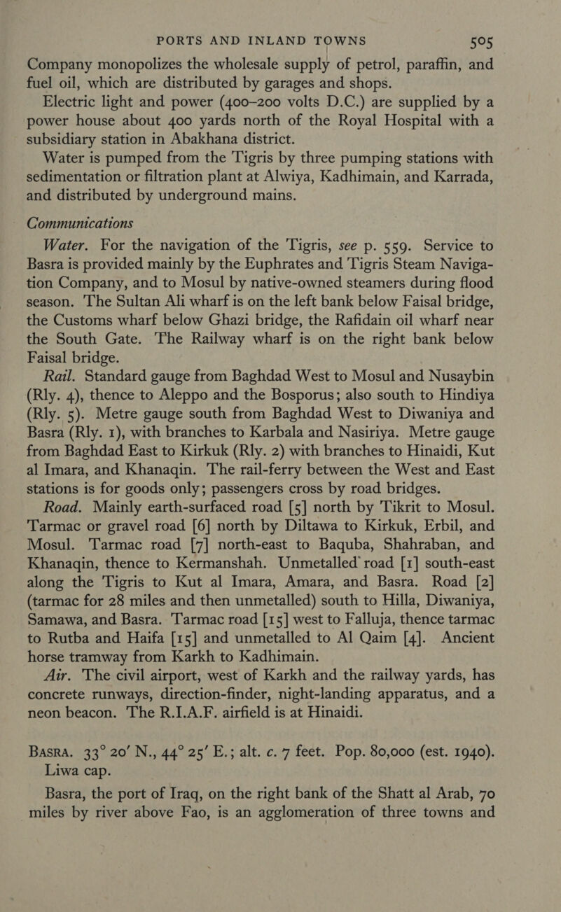 Company monopolizes the wholesale supply of petrol, paraffin, and fuel oil, which are distributed by garages and shops. Electric light and power (400-200 volts D.C.) are supplied by a power house about 400 yards north of the Royal Hospital with a subsidiary station in Abakhana district. Water is pumped from the Tigris by three pumping stations with sedimentation or filtration plant at Alwiya, Kadhimain, and Karrada, and distributed by underground mains. ~ Communications Water. For the navigation of the ‘Tigris, see p. 559. Service to Basra is provided mainly by the Euphrates and Tigris Steam Naviga- tion Company, and to Mosul by native-owned steamers during flood season. The Sultan Ali wharf is on the left bank below Faisal bridge, the Customs wharf below Ghazi bridge, the Rafidain oil wharf near the South Gate. The Railway wharf is on the right bank below Faisal bridge. Rail. Standard gauge from Baghdad West to Mosul and Nusaybin (Rly. 4), thence to Aleppo and the Bosporus; also south to Hindiya (Rly. 5). Metre gauge south from Baghdad West to Diwaniya and Basra (Rly. 1), with branches to Karbala and Nasiriya. Metre gauge from Baghdad East to Kirkuk (Rly. 2) with branches to Hinaidi, Kut al Imara, and Khanaqin. The rail-ferry between the West and East stations is for goods only; passengers cross by road. bridges. Road. Mainly earth-surfaced road [5] north by Tikrit to Mosul. Tarmac or gravel road [6] north by Diltawa to Kirkuk, Erbil, and Mosul. Tarmac road [7] north-east to Baquba, Shahraban, and Khanagin, thence to Kermanshah. Unmetalled’ road [1] south-east along the Tigris to Kut al Imara, Amara, and Basra. Road [2] (tarmac for 28 miles and then unmetalled) south to Hilla, Diwaniya, Samawa, and Basra. Tarmac road [15] west to Falluja, thence tarmac to Rutba and Haifa [15] and unmetalled to Al Qaim [4]. Ancient horse tramway from Karkh to Kadhimain. Air. The civil airport, west of Karkh and the railway yards, has concrete runways, direction-finder, night-landing apparatus, and a neon beacon. The R.I.A.F. airfield is at Hinaidi. Basra. 33° 20’ N., 44° 25’ E.; alt. c. 7 feet. Pop. 80,000 (est. 1940). Liwa cap. Basra, the port of Iraq, on the right bank of the Shatt al Arab, 70 miles by river above Fao, is an agglomeration of three towns and