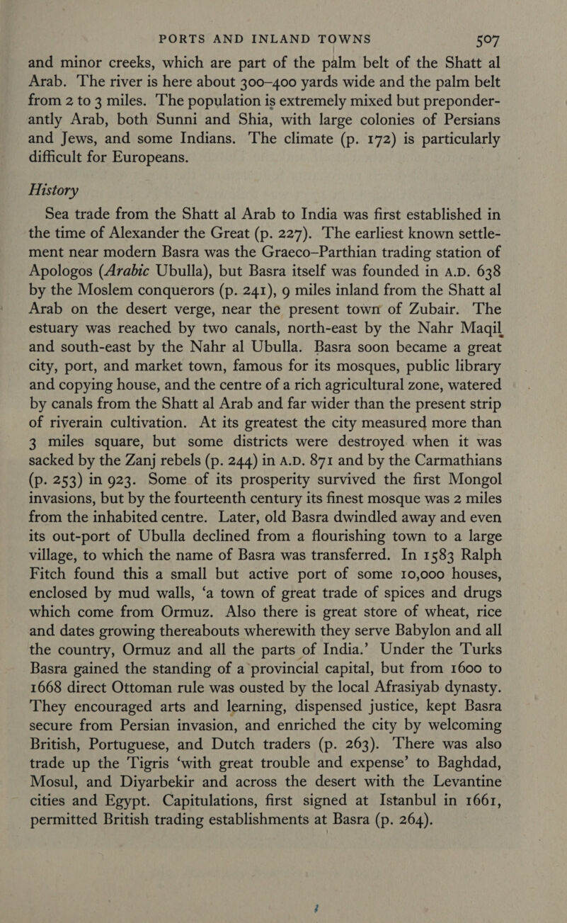 and minor creeks, which are part of the palm belt of the Shatt al Arab. The river is here about 300-400 yards wide and the palm belt from 2 to 3 miles. The population is extremely mixed but preponder- antly Arab, both Sunni and Shia, with large colonies of Persians and Jews, and some Indians. The climate (p. 172) is particularly difficult for Europeans. History Sea trade from the Shatt al Arab to India was first established in the time of Alexander the Great (p. 227). The earliest known settle- ment near modern Basra was the Graeco—Parthian trading station of Apologos (Arabic Ubulla), but Basra itself was founded in A.D. 638 by the Moslem conquerors (p. 241), 9 miles inland from the Shatt al Arab on the desert verge, near the present town of Zubair. The estuary was reached by two canals, north-east by the Nahr Maqil and south-east by the Nahr al Ubulla. Basra soon became a great city, port, and market town, famous for its mosques, public library and copying house, and the centre of a rich agricultural zone, watered by canals from the Shatt al Arab and far wider than the present strip of riyerain cultivation. At its greatest the city measured more than 3 miles square, but some districts were destroyed when it was sacked by the Zanj rebels (p. 244) in A.D. 871 and by the Carmathians (p. 253) in 923. Some of its prosperity survived the first Mongol invasions, but by the fourteenth century its finest mosque was 2 miles from the inhabited centre. Later, old Basra dwindled away and even its out-port of Ubulla declined from a flourishing town to a large village, to which the name of Basra was transferred. In 1583 Ralph Fitch found this a small but active port of some 10,000 houses, enclosed by mud walls, ‘a town of great trade of spices and drugs which come from Ormuz. Also there is great store of wheat, rice and dates growing thereabouts wherewith they serve Babylon and all the country, Ormuz and all the parts of India.’ Under the Turks Basra gained the standing of a provincial capital, but from 1600 to 1668 direct Ottoman rule was ousted by the local Afrasiyab dynasty. They encouraged arts and learning, dispensed justice, kept Basra secure from Persian invasion, and enriched the city by welcoming British, Portuguese, and Dutch traders (p. 263). ‘There was also trade up the Tigris ‘with great trouble and expense’ to Baghdad, Mosul, and Diyarbekir and across the desert with the Levantine cities and Egypt. Capitulations, first signed at Istanbul in 1661, _ permitted British trading establishments at Basra (p. 264).