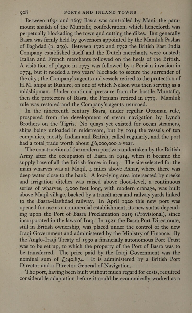 Between 1694 and 1697 Basra was controlled by Mani, the para- mount shaikh of the Muntafiq confederation, which henceforth was perpetually blockading the town and cutting the dikes. But generally Basra was firmly held by governors appointed by the Mamluk Pashas of Baghdad (p. 259). Between 1720 and 1752 the British East India Company established itself and the Dutch merchants were ousted; Italian and French merchants followed on the heels of the British. A visitation of plague in 1773 was followed by a Persian invasion in 1774, but it needed a two years’ blockade to secure the surrender of the city; the Company’s agents and vessels retired to the protection of H.M. ships at Bushire; on one of which Nelson was then serving as a midshipman. Under continual pressure from the hostile Muntafiq, then the protectors of Basra, the Persians retired in 1779. Mamluk rule was restored and the Company’s agents returned. In the nineteenth century Basra, under regular Ottoman rule, prospered from the development of steam navigation by Lynch Brothers on the Tigris. No quays yet existed for ocean steamers, ships being unloaded in midstream, but by 1914 the vessels of ten companies, mostly Indian and British, called regularly, and the port had a total trade worth about £6,000,000 a year. The construction of the modern port was undertaken by the British Army after the occupation of Basra in 1914, when it became the supply base of all the British forces in Irag. ‘The site selected for the main wharves was at Maqil, 4 miles above Ashar, where there was deep water close to the bank. A low-lying area intersected by creeks and irrigation ditches was raised above flood-level, a continuous series of wharves, 3,000 feet long, with modern cranage, was built above Maqil village, backed by a transit area and railway yards linked to the Basra—Baghdad railway. In April 1920 this new port was opened for use as a commercial establishment, its new status depend- ing upon the Port of Basra Proclamation 1919 (Provisional), since incorporated in the laws of Iraq. In 1921 the Basra Port Directorate, still in British ownership, was placed under the control of the new Iraqi Government and administered by the Ministry of Finance. By the Anglo-Iraqi Treaty of 1930 a financially autonomous Port Trust was to be set up, to which the property of the Port of Basra was to be transferred. ‘The price paid by the Iraqi Government was the nominal sum of £540,874. It is administered by a British Port Director and a Director General of Navigation. The port, having been built without much regard for costs, required considerable adaptation before it could be economically worked as a