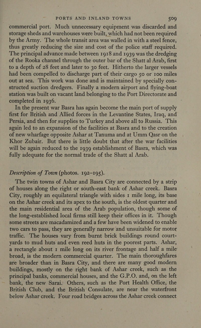 commercial port. Much unnecessary equipment was discarded and storage sheds and warehouses were built, which had not been required by the Army. The whole transit area was walled in with a steel fence, thus greatly reducing the size and cost of the police staff required. The principal advance made between 1918 and 1939 was the dredging of the Rooka channel through the outer bar of the Shatt al Arab, first to a depth of 28 feet and later to 30 feet. Hitherto the larger vessels had been compelled to discharge part of their cargo 50 or 100 miles out at sea. ‘This work was done and is maintained by specially con- structed suction dredgers. Finally a modern airport and flying-boat station was built on vacant land belonging to the Port Directorate and completed in 1936. In the present war Basra has again become the main port of supply first for British and Allied forces in the Levantine States, Iraq, and Persia, and then for supplies to Turkey and above all to Russia. ‘This again led to an expansion of the facilities at Basra and to the creation of new wharfage opposite Ashar at T'anuma and at Umm Qasr on the Khor Zubair. But there is little doubt that after the war facilities will be again reduced to the 1939 establishment of Basra, which was fully adequate for the normal trade of the Shatt al Arab. Description of Town (photos. 192-195). The twin towns of Ashar and Basra City are connected by a strip of houses along the right or south-east bank of Ashar creek. Basra City, roughly an equilateral triangle with sides 1 mile long, its base on the Ashar creek and its apex to the south, is the oldest quarter and the main residential area of the Arab population, though some of the long-established local firms still keep their offices in it. Though some streets are macadamized and a few have been widened to enable two cars to pass, they are generally narrow and unsuitable for motor trafic. The houses vary from burnt brick buildings round court- yards to mud huts and even reed huts in the poorest parts. Ashar, a rectangle about 1 mile long on its river frontage and half a mile broad, is the modern commercial quarter. The main thoroughfares are broader than in Basra City, and there are many good modern buildings, mostly on the right bank of Ashar creek, such as the principal banks, commercial houses, and the G.P.O. and, on the left bank, the new Sarai. Others, such as the Port Health Office, the British Club, and the British Consulate, are near the waterfront below Ashar creek. Four road bridges across'the Ashar creek connect