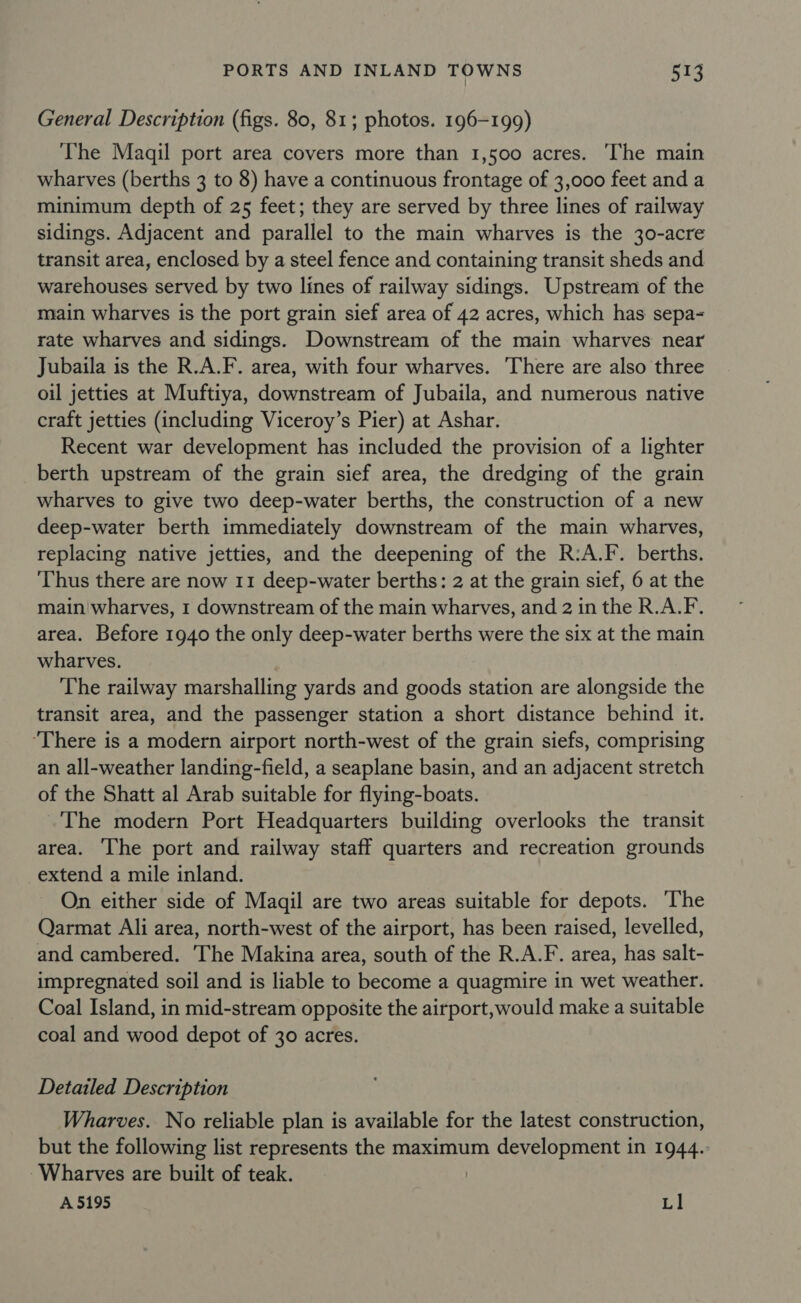 General Description (figs. 80, 81; photos. 196-199) The Maqil port area covers more than 1,500 acres. The main wharves (berths 3 to 8) have a continuous frontage of 3,000 feet and a minimum depth of 25 feet; they are served by three lines of railway sidings. Adjacent and parallel to the main wharves is the 30-acre transit area, enclosed by a steel fence and containing transit sheds and warehouses served by two lines of railway sidings. Upstream of the main wharves is the port grain sief area of 42 acres, which has sepa~ rate wharves and sidings. Downstream of the main wharves near Jubaila is the R.A.F. area, with four wharves. There are also three oil jetties at Muftiya, downstream of Jubaila, and numerous native craft jetties (including Viceroy’s Pier) at Ashar. Recent war development has included the provision of a lighter berth upstream of the grain sief area, the dredging of the grain wharves to give two deep-water berths, the construction of a new deep-water berth immediately downstream of the main wharves, replacing native jetties, and the deepening of the R:A.F. berths. ‘Thus there are now 11 deep-water berths: 2 at the grain sief, 6 at the main wharves, 1 downstream of the main wharves, and 2 in the R.A.F. area. Before 1940 the only deep-water berths were the six at the main wharves. The railway marshalling yards and goods station are alongside the transit area, and the passenger station a short distance behind it. ‘There is a modern airport north-west of the grain siefs, comprising an all-weather landing-field, a seaplane basin, and an adjacent stretch of the Shatt al Arab suitable for flying-boats. The modern Port Headquarters building overlooks the transit area. The port and railway staff quarters and recreation grounds extend a mile inland. On either side of Maqil are two areas suitable for depots. ‘The Qarmat Ali area, north-west of the airport, has been raised, levelled, and cambered. The Makina area, south of the R.A.F. area, has salt- impregnated soil and is liable to become a quagmire in wet weather. Coal Island, in mid-stream opposite the airport, would make a suitable coal and wood depot of 30 acres. Detailed Description Wharves. No reliable plan is available for the latest construction, but the following list represents the maximum development in 1944. ~Wharves are built of teak. | A 5195 Ll