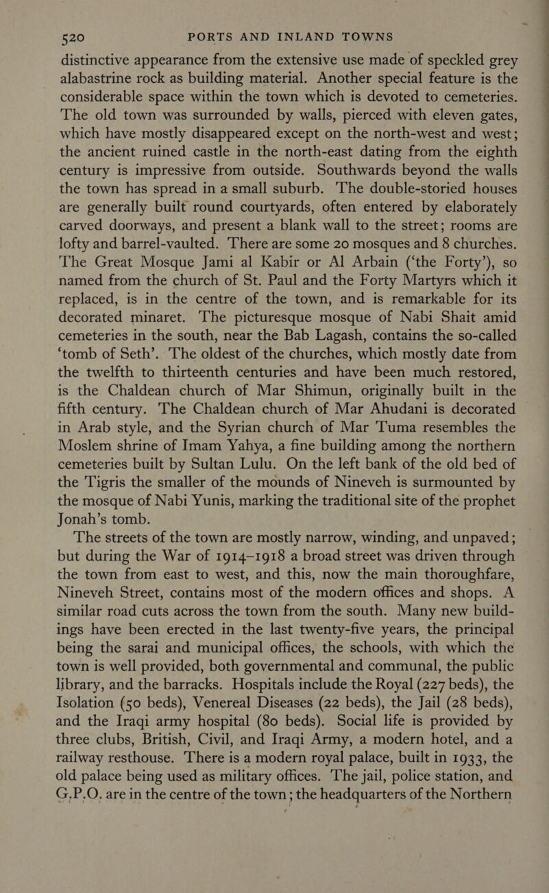 distinctive appearance from the extensive use made of speckled grey alabastrine rock as building material. Another special feature is the considerable space within the town which is devoted to cemeteries. The old town was surrounded by walls, pierced with eleven gates, which have mostly disappeared except on the north-west and west; the ancient ruined castle in the north-east dating from the eighth century is impressive from outside. Southwards beyond the walls the town has spread in a small suburb. The double-storied houses are generally built round courtyards, often entered by elaborately carved doorways, and present a blank wall to the street; rooms are lofty and barrel-vaulted. ‘There are some 20 mosques and 8 churches. The Great Mosque Jami al Kabir or Al Arbain (‘the Forty’), so named from the church of St. Paul and the Forty Martyrs which it replaced, is in the centre of the town, and is remarkable for its decorated minaret. The picturesque mosque of Nabi Shait amid cemeteries in the south, near the Bab Lagash, contains the so-called ‘tomb of Seth’. 'The oldest of the churches, which mostly date from the twelfth to thirteenth centuries and have been much restored, is the Chaldean church of Mar Shimun, originally built in the fifth century. The Chaldean church of Mar Ahudani is decorated in Arab style, and the Syrian church of Mar ‘Tuma resembles the Moslem shrine of Imam Yahya, a fine building among the northern cemeteries built by Sultan Lulu. On the left bank of the old bed of the Tigris the smaller of the mounds of Nineveh is surmounted by the mosque of Nabi Yunis, marking the traditional site of the prophet Jonah’s tomb. The streets of the town are mostly narrow, winding, and unpaved; but during the War of 1914-1918 a broad street was driven through the town from east to west, and this, now the main thoroughfare, Nineveh Street, contains most of the modern offices and shops. A similar road cuts across the town from the south. Many new build- ings have been erected in the last twenty-five years, the principal being the sarai and municipal offices, the schools, with which the town is well provided, both governmental and communal, the public library, and the barracks. Hospitals include the Royal (227 beds), the Isolation (50 beds), Venereal Diseases (22 beds), the Jail (28 beds), and the Iraqi army hospital (80 beds). Social life is provided by three clubs, British, Civil, and Iraqi Army, a modern hotel, and a railway resthouse. There is a modern royal palace, built in 1933, the old palace being used as military offices. ‘The jail, police station, and G.P.O. are in the centre of the town; the headquarters of the Northern ee ee eee
