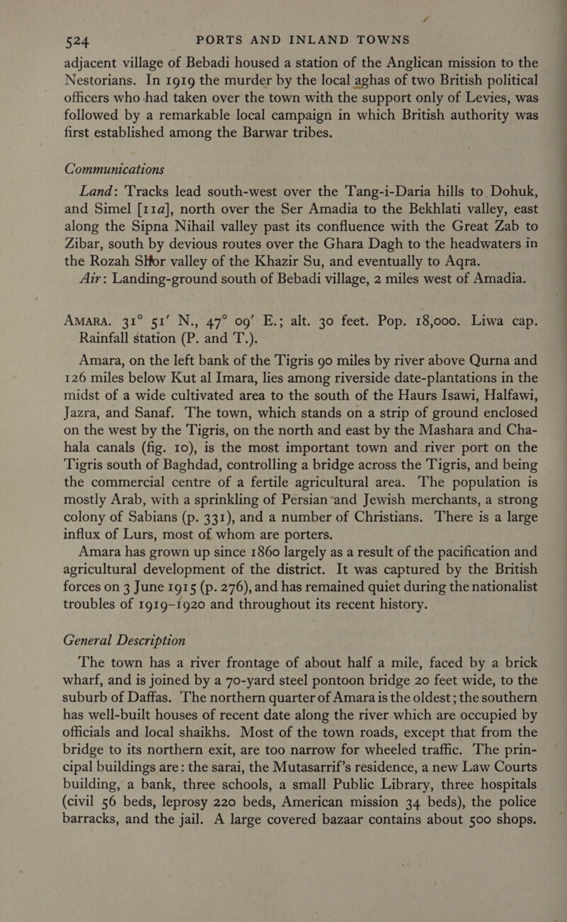 adjacent village of Bebadi housed a station of the Anglican mission to the Nestorians. In 1919 the murder by the local aghas of two British political officers who had taken over the town with the support only of Levies, was followed by a remarkable local campaign in which British authority was first established among the Barwar tribes. Communications Land: 'Tracks lead south-west over the Tang-i-Daria hills to Dohuk, and Simel [11a], north over the Ser Amadia to the Bekhlati valley, east along the Sipna Nihail valley past its confluence with the Great Zab to Zibar, south by devious routes over the Ghara Dagh to the headwaters in the Rozah SHor valley of the Khazir Su, and eventually to Aqra. Air: Landing-ground south of Bebadi village, 2 miles west of Amadia. AMARA. 31° 51’ N., 47° 09’ E.; alt. 30 feet. Pop. 18,000. Liwa cap. Rainfall station (P. and T.). Amara, on the left bank of the Tigris go miles by river above Qurna and 126 miles below Kut al Imara, lies among riverside date-plantations in the midst of a wide cultivated area to the south of the Haurs Isawi, Halfawi, Jazra, and Sanaf. The town, which stands on a strip of ground enclosed on the west by the Tigris, on the north and east by the Mashara and Cha- hala canals (fig. 10), is the most important town and river port on the Tigris south of Baghdad, controlling a bridge across the Tigris, and being the commercial centre of a fertile agricultural area. The population is mostly Arab, with a sprinkling of Persian*and Jewish merchants, a strong colony of Sabians (p. 331), and a number of Christians. There is a large influx of Lurs, most of whom are porters. Amara has grown up since 1860 largely as a result of the pacification and agricultural development of the district. It was captured by the British forces on 3 June 1915 (p. 276), and has remained quiet during the nationalist troubles of 1919-1920 and throughout its recent history. General Description The town has a river frontage of about half a mile, faced by a brick wharf, and is joined by a 70-yard steel pontoon bridge 20 feet wide, to the suburb of Daffas. The northern quarter of Amara is the oldest ; the southern has well-built houses of recent date along the river which are occupied by officials and local shaikhs. Most of the town roads, except that from the bridge to its northern exit, are too narrow for wheeled traffic. The prin- cipal buildings are: the sarai, the Mutasarrif’s residence, a new Law Courts building, a bank, three schools, a small Public Library, three hospitals (civil 56 beds, leprosy 220 beds, American mission 34 beds), the police