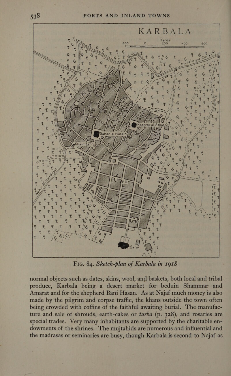     hoe Vises q Rie t x T i Oe 3 cathe t C*s25 atiae  an Atl | Fic. 84. Sketch-plan of Karbala in 1918 normal objects such as dates, skins, wool, and baskets, both local and tribal produce, Karbala being a desert market for beduin Shammar and Amarat and for the shepherd Bani Hasan. As at Najaf much money is also made by the pilgrim and corpse traffic, the khans outside the town often being crowded with coffins of the faithful awaiting burial. ‘The manufac- ture and sale of shrouds, earth-cakes or turba (p. 328), and rosaries are special trades. Very many inhabitants are supported by the charitable en- dowments of the shrines. The mujtahids are numerous and influential and the madrasas or seminaries are busy, though Karbala is second to Najaf as