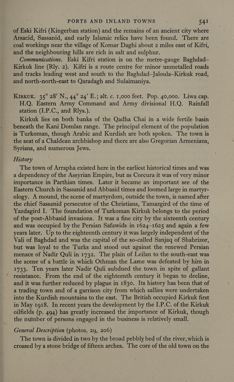 of Eski Kifri (Kingerban station) and the remains of an ancient city where Arsacid, Sassanid, and early Islamic relics have been found. There are coal workings near the village of Komar Daghi about 2 miles east of Kifri, and the neighbouring hills are rich in salt and sulphur. Communications. Eski Kifri station is on the metre-gauge Baghdad— Kirkuk line (Rly. 2). Kifri is a route centre for minor unmetalled roads and tracks leading west and south to the Baghdad—Jaloula—Kirkuk road, and north-north-east to Qaradagh and Sulaimaniya. KIRKUK. 35° 28’ N., 44° 24’ E.; alt. c. 1,000 feet. Pop. 40,000. Liwa cap. H.Q. Eastern Army Command and Army divisional H.Q. Rainfall station (I.P.C., and Rlys.). Kirkuk lies on both banks of the Qadha Chai in a wide fertile basin beneath the Kani Domlan range. The principal element of the population is ‘Turkoman, though Arabic and Kurdish are both spoken. The town is the seat of a Chaldean archbishop and there are also Gregorian Armenians, Syrians, and numerous Jews. History The town of Arrapha existed here in the earliest historical times and was a dependency of the Assyrian Empire, but as Corcura it was of very minor importance in Parthian times. Later it became an important see of the Eastern Church in Sassanid and Abbasid times and loomed large in martyr- ology. A mound, the scene of martyrdom, outside the town, is named after the chief Sassanid persecutor of the Christians, T'amazgird of the time of Yazdagird I. The foundation of Turkoman Kirkuk belongs to the period of the post-Abbasid invasions. It was a fine city by the sixteenth century and was occupied by the Persian Safawids in 1624-1625 and again a few years later. Up to the eighteenth century it was largely independent of the Vali of Baghdad and was the capital of the so-called Sanjaq of Shahrizor, but was loyal to the Turks and stood out against the renewed Persian menace of Nadir Quli in 1732. The plain of Leilan to the south-east was the scene of a battle in which Othman the Lame was defeated by him in 1733. Ten years later Nadir Quli subdued the town in spite of gallant resistance. From the end of the eighteenth century it began to decline, and it was further reduced by plague in 1830. Its history has been that of a trading town and of a garrison city from which sallies were undertaken into the Kurdish mountains to the east. ‘The British occupied Kirkuk first in May 1918. In recent years the development by the I.P.C. of the Kirkuk oilfields (p. 494) has greatly increased the importance of Kirkuk, though the number of persons engaged in the business is relatively small. General Description (photos. 29, 206) The town is divided in two by the broad pebbly bed of the river, which is crossed by a stone bridge of fifteen arches. The core of the old town on the